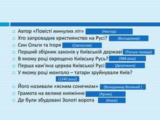  Автор «Повісті минулих літ»
 Хто запровадив християнство на Русі?
 Син Ольги та Ігоря
 Перший збірник законів у Київській державі
 В якому році охрещено Київську Русь?
 Перша кам’яна церква Київської Русі
 У якому році монголо – татари зруйнували Київ?
 Його називали «ясним сонечком»
 Грамота на велике княжіння
 Де були збудовані Золоті ворота
(Нестор)
(Володимир)
(Святослав)
(Руська правда)
(988 році)
(Десятинна)
(1240 році)
(Володимир Великий )
(Ярлик)
(Києві)
 