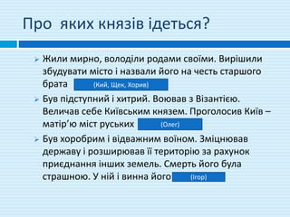 Про яких князів ідеться?
 Жили мирно, володіли родами своїми. Вирішили
збудувати місто і назвали його на честь старшого
брата
 Був підступний і хитрий. Воював з Візантією.
Величав себе Київським князем. Проголосив Київ –
матір’ю міст руських
 Був хоробрим і відважним воїном. Зміцнював
державу і розширював її територію за рахунок
приєднання інших земель. Смерть його була
страшною. У ній і винна його
(Кий, Щек, Хорив)
(Олег)
(Ігор)
 
