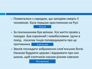  Поквиталася з народом, що заподіяв смерть її
чоловікові. Була першою християнкою на Русі
 За покликанням був воїном. Усе життя провів у
походах. Був скромний і невибагливим. Ідучи в
похід, посилав гінців попереджувати про це
противника
 Звелів поскидати зображення слов’янських богів.
Наказав будувати церкви і відкривати при них
школи, щоб хлопчиків наукам різним навчали
(Ольга)
(Святослав)
(Володимир)
 