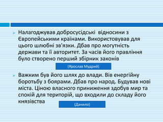  Налагоджував добросусідські відносини з
Європейськими країнами. Використовував для
цього шлюбні зв'язки. Дбав про могутність
держави та її авторитет. За часів його правління
було створено перший збірник законів
 Важким був його шлях до влади. Вів енергійну
боротьбу з боярами. Дбав про народ. Будував нові
міста. Ціною власного приниження здобув мир та
спокій для територій, що входили до складу його
князівства
(Ярослав Мудрий)
(Данило)
 