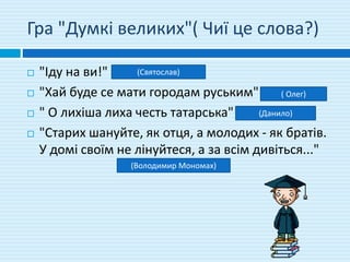 Гра "Думкі великих"( Чиї це слова?)
 "Іду на ви!"
 "Хай буде се мати городам руським"
 " О лихіша лиха честь татарська"
 "Старих шануйте, як отця, а молодих - як братів.
У домі своїм не лінуйтеся, а за всім дивіться..."
(Святослав)
( Олег)
(Данило)
(Володимир Мономах)
 
