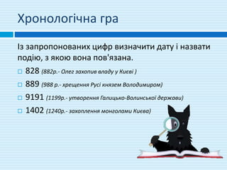 Хронологічна гра
Із запропонованих цифр визначити дату і назвати
подію, з якою вона пов'язана.
 828 (882р.- Олег захопив владу у Києві )
 889 (988 р.- хрещення Русі князем Володимиром)
 9191 (1199р.- утворення Галицько-Волинської держави)
 1402 (1240р.- захоплення монголами Києва)
 