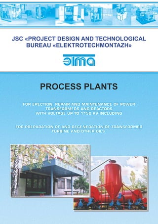 FOR ERECTION, REPAIR AND MAINTENANCE OF POWERFOR ERECTION, REPAIR AND MAINTENANCE OF POWER
TRANSFORMERS AND REACTORSTRANSFORMERS AND REACTORS
WITH VOLTAGE UP TO 1150 KV INCLUDINGWITH VOLTAGE UP TO 1150 KV INCLUDING
FOR PREPARATION OF AND REGENERATION OF TRANSFORMERFOR PREPARATION OF AND REGENERATION OF TRANSFORMER
TURBINE AND OTHER OILS.TURBINE AND OTHER OILS.
FOR ERECTION, REPAIR AND MAINTENANCE OF POWER
TRANSFORMERS AND REACTORS
WITH VOLTAGE UP TO 1150 KV INCLUDING
FOR PREPARATION OF AND REGENERATION OF TRANSFORMER
TURBINE AND OTHER OILS.
JSC «PROJECT DESIGN AND TECHNOLOGICAL
BUREAU «ELEKTROTECHMONTAZH»
PROCESS PLANTS
 