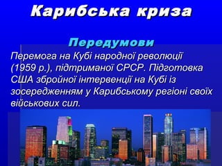 Карибська кризаКарибська криза
ПередумовиПередумови
Перемога на Кубі народної революціїПеремога на Кубі народної революції
(1959 р.), підтриманої СРСР. Підготовка(1959 р.), підтриманої СРСР. Підготовка
США збройної інтервенції на Кубі ізСША збройної інтервенції на Кубі із
зосередженням у Карибському регіоні своїхзосередженням у Карибському регіоні своїх
військових сил.військових сил.
 