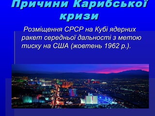 Причини КарибськоПричини Карибсько її
кризикризи
Розміщення СРСР на Кубі ядернихРозміщення СРСР на Кубі ядерних
ракет середньої дальності з метоюракет середньої дальності з метою
тиску на США (жовтень 1962 р.).тиску на США (жовтень 1962 р.).
 
