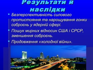 Результати йРезультати й
наслідкинаслідки
 Безперспективність силовогоБезперспективність силового
протистояння та нарощування гонкипротистояння та нарощування гонки
озброєнь у ядерній сфері.озброєнь у ядерній сфері.
 Пошук мирних відносин США і СРСР,Пошук мирних відносин США і СРСР,
зменшення озброєнь.зменшення озброєнь.
 Продовження «холодної війни».Продовження «холодної війни».
 