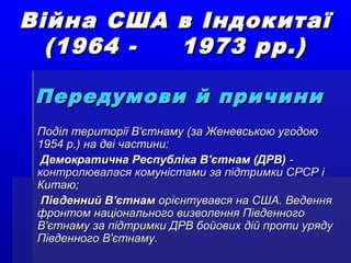 Війна США в ІндокитаїВійна США в Індокитаї
(1964 - 1973 рр.)(1964 - 1973 рр.)
Передумови й причиниПередумови й причини
Поділ території В'єтнаму (за Женевською угодоюПоділ території В'єтнаму (за Женевською угодою
1954 р.) на дві частини:1954 р.) на дві частини:
Демократична Республіка В'єтнам (ДРВ)Демократична Республіка В'єтнам (ДРВ) --
контролювалася комуністами за підтримки СРСР іконтролювалася комуністами за підтримки СРСР і
Китаю;Китаю;
Південний В'єтнамПівденний В'єтнам орієнтувався на США. Веденняорієнтувався на США. Ведення
фронтом національного визволення Південногофронтом національного визволення Південного
В'єтнаму за підтримки ДРВ бойових дій проти урядуВ'єтнаму за підтримки ДРВ бойових дій проти уряду
Південного В'єтнаму.Південного В'єтнаму.
 