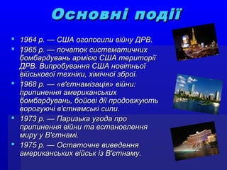 Основні подіїОсновні події
 1964 р. — США оголосили війну ДРВ.1964 р. — США оголосили війну ДРВ.
 1965 р. — початок систематичних1965 р. — початок систематичних
бомбардувань армією США територіїбомбардувань армією США території
ДРВ. Випробування США новітньоїДРВ. Випробування США новітньої
військової техніки, хімічної зброї.військової техніки, хімічної зброї.
 1968 р. — «в'єтнамізація» війни:1968 р. — «в'єтнамізація» війни:
припинення американськихприпинення американських
бомбардувань, бойові дії продовжуютьбомбардувань, бойові дії продовжують
ворогуючі в'єтнамські сили.ворогуючі в'єтнамські сили.
 1973 р. — Паризька угода про1973 р. — Паризька угода про
припинення війни та встановленняприпинення війни та встановлення
миру у В'єтнамі.миру у В'єтнамі.
 1975 р. — Остаточне виведення1975 р. — Остаточне виведення
американських військ із В'єтнаму.американських військ із В'єтнаму.
 