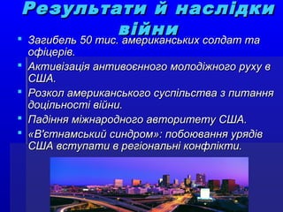 Результати й наслідкиРезультати й наслідки
війнивійни Загибель 50 тис. американських солдат таЗагибель 50 тис. американських солдат та
офіцерів.офіцерів.
 Активізація антивоєнного молодіжного руху вАктивізація антивоєнного молодіжного руху в
США.США.
 Розкол американського суспільства з питанняРозкол американського суспільства з питання
доцільності війни.доцільності війни.
 Падіння міжнародного авторитету США.Падіння міжнародного авторитету США.
 «В'єтнамський синдром»: побоювання урядів«В'єтнамський синдром»: побоювання урядів
США вступати в регіональні конфлікти.США вступати в регіональні конфлікти.
 
