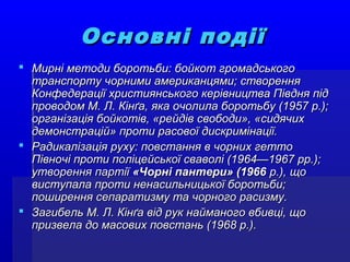Основні подіїОсновні події
 Мирні методи боротьби: бойкот громадськогоМирні методи боротьби: бойкот громадського
транспорту чорними американцями; створеннятранспорту чорними американцями; створення
Конфедерації християнського керівництва Півдня підКонфедерації християнського керівництва Півдня під
проводом М. Л. Кінґа, яка очолила боротьбу (1957 р.);проводом М. Л. Кінґа, яка очолила боротьбу (1957 р.);
організація бойкотів, «рейдів свободи», «сидячихорганізація бойкотів, «рейдів свободи», «сидячих
демонстрацій» проти расової дискримінації.демонстрацій» проти расової дискримінації.
 Радикалізація руху: повстання в чорних геттоРадикалізація руху: повстання в чорних гетто
Півночі проти поліцейської сваволі (1964—1967 рр.);Півночі проти поліцейської сваволі (1964—1967 рр.);
утворення партіїутворення партії «Чорні пантери» (1966«Чорні пантери» (1966 р.), щор.), що
виступала проти ненасильницької боротьби;виступала проти ненасильницької боротьби;
поширення сепаратизму та чорного расизму.поширення сепаратизму та чорного расизму.
 Загибель М. Л. Кінґа від рук найманого вбивці, щоЗагибель М. Л. Кінґа від рук найманого вбивці, що
призвела до масових повстань (1968 р.).призвела до масових повстань (1968 р.).
 
