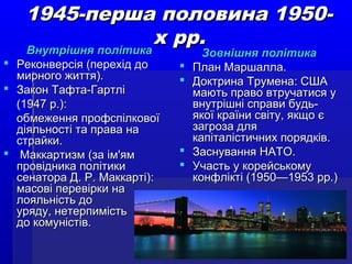 1945-перша половина 1950-1945-перша половина 1950-
х рр.х рр.
Внутрішня політикаВнутрішня політика
 Реконверсія (перехід доРеконверсія (перехід до
мирного життя).мирного життя).
 Закон Тафта-ГартліЗакон Тафта-Гартлі
(1947 р.):(1947 р.):
обмеження профспілковоїобмеження профспілкової
діяльності та права надіяльності та права на
страйки.страйки.
 Маккартизм (за ім'ямМаккартизм (за ім'ям
провідника політикипровідника політики
сенатора Д. Р. Маккарті):сенатора Д. Р. Маккарті):
масові перевірки намасові перевірки на
лояльність долояльність до
уряду, нетерпимістьуряду, нетерпимість
до комуністів.до комуністів.
Зовнішня політикаЗовнішня політика
 План Маршалла.План Маршалла.
 Доктрина Трумена: СШАДоктрина Трумена: США
мають право втручатися умають право втручатися у
внутрішні справи будь-внутрішні справи будь-
якої країни світу, якщо єякої країни світу, якщо є
загроза длязагроза для
капіталістичних порядків.капіталістичних порядків.
 Заснування НАТО.Заснування НАТО.
 Участь у корейськомуУчасть у корейському
конфлікті (1950—1953 рр.)конфлікті (1950—1953 рр.)
 