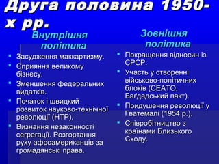 Друга половина 1950-Друга половина 1950-
х рр.х рр.
ВнутрішняВнутрішня
політикаполітика
 Засудження маккартизму.Засудження маккартизму.
 Сприяння великомуСприяння великому
бізнесу.бізнесу.
 Зменшення федеральнихЗменшення федеральних
видатків.видатків.
 Початок і швидкийПочаток і швидкий
розвиток науково-технічноїрозвиток науково-технічної
революції (НТР).революції (НТР).
 Визнання незаконностіВизнання незаконності
сегрегації. Розгортаннясегрегації. Розгортання
руху афроамериканців заруху афроамериканців за
громадянські права.громадянські права.
ЗовнішняЗовнішня
політикаполітика
 Покращення відносин ізПокращення відносин із
СРСР.СРСР.
 Участь у створенніУчасть у створенні
військово-політичнихвійськово-політичних
блоків (СЕАТО,блоків (СЕАТО,
Баґдадський пакт).Баґдадський пакт).
 Придушення революції уПридушення революції у
Гватемалі (1954 р.).Гватемалі (1954 р.).
 Співробітництво зСпівробітництво з
країнами Близькогокраїнами Близького
Сходу.Сходу.
 