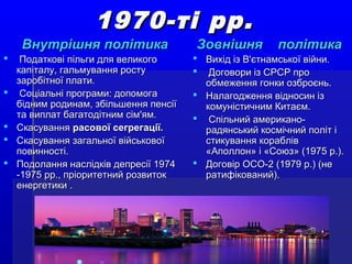 1970-ті рр.1970-ті рр.
Внутрішня політикаВнутрішня політика
 Податкові пільги для великогоПодаткові пільги для великого
капіталу, гальмування ростукапіталу, гальмування росту
заробітної плати.заробітної плати.
 Соціальні програми: допомогаСоціальні програми: допомога
бідним родинам, збільшення пенсіїбідним родинам, збільшення пенсії
та виплат багатодітним сім'ям.та виплат багатодітним сім'ям.
 СкасуванняСкасування расової сегрегації.расової сегрегації.
 Скасування загальної військовоїСкасування загальної військової
повинності.повинності.
 Подолання наслідків депресії 1974Подолання наслідків депресії 1974
-1975 рр., пріоритетний розвиток-1975 рр., пріоритетний розвиток
енергетикиенергетики ..
Зовнішня політикаЗовнішня політика
 Вихід із В'єтнамської війни.Вихід із В'єтнамської війни.
 Договори із СРСР проДоговори із СРСР про
обмеження гонки озброєнь.обмеження гонки озброєнь.
 Налагодження відносин ізНалагодження відносин із
комуністичним Китаєм.комуністичним Китаєм.
 Спільний американо-Спільний американо-
радянський космічний політ ірадянський космічний політ і
стикування кораблівстикування кораблів
«Аполлон» і «Союз» (1975 р.).«Аполлон» і «Союз» (1975 р.).
 Договір ОСО-2 (1979 р.) (неДоговір ОСО-2 (1979 р.) (не
ратифікований).ратифікований).
 