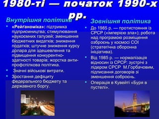 1980-ті — початок 1990-х1980-ті — початок 1990-х
рр.рр.Внутрішня політикаВнутрішня політика
 «Рейґаноміка»:«Рейґаноміка»: підтримкапідтримка
підприємництва; стимулюванняпідприємництва; стимулювання
наукоємних галузей; зменшеннянаукоємних галузей; зменшення
бюджетних видатків; зниженнябюджетних видатків; зниження
податків; штучне зниження курсуподатків; штучне зниження курсу
долара для здешевлення тадолара для здешевлення та
підвищення конкурентно-підвищення конкурентно-
здатності товарів; жорстка анти-здатності товарів; жорстка анти-
профспілкова політика.профспілкова політика.
 Значні військові витрати.Значні військові витрати.
 Зростання дефіцитуЗростання дефіциту
федерального бюджету тафедерального бюджету та
державного боргу.державного боргу.
Зовнішня політикаЗовнішня політика
 До 1985 р. — протистояння ізДо 1985 р. — протистояння із
СРСР («імперією зла»); роботаСРСР («імперією зла»); робота
над програмою розміщеннянад програмою розміщення
озброєнь у космосі СОІозброєнь у космосі СОІ
(стратегічна оборонна(стратегічна оборонна
ініціатива).ініціатива).
 Від 1985 р. — нормалізаціяВід 1985 р. — нормалізація
відносин із СРСР: зустрічі звідносин із СРСР: зустрічі з
лідером СРСР М.Горбачовим,лідером СРСР М.Горбачовим,
підписання договорів зіпідписання договорів зі
зменшення озброєнь.зменшення озброєнь.
 Операція в Кувейті «Буря вОперація в Кувейті «Буря в
пустелі».пустелі».
 