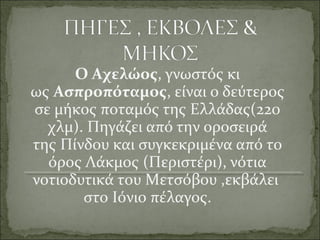Ο Αχελώος, γνωστός κι
ως Ασπροπόταμος, είναι ο δεύτερος
σε μήκος ποταμός της Ελλάδας(220
χλμ). Πηγάζει από την οροσειρά
της Πίνδου και συγκεκριμένα από το
όρος Λάκμος (Περιστέρι), νότια
νοτιοδυτικά του Μετσόβου ,εκβάλει
στο Ιόνιο πέλαγος.
 
