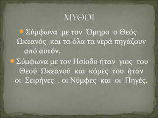 Σύμφωνα με τον Όμηρο ο Θεός
Ωκεανός και τα όλα τα νερά πηγάζουν
από αυτόν.
Σύμφωνα με τον Ησίοδο ήταν γιος του
Θεού Ωκεανού και κόρες του ήταν
οι Σειρήνες , οι Νύμφες και οι Πηγές.
 
