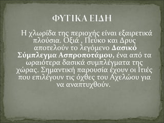   Η χλωρίδα της περιοχής είναι εξαιρετικά
πλούσια. Οξιά , Πεύκο και Δρυς
αποτελούν το λεγόμενο Δασικό 
Σύμπλεγμα Ασπροποτάμου, ένα από τα
ωραιότερα δασικά συμπλέγματα της
χώρας. Σημαντική παρουσία έχουν οι Ιτιές
που επιλέγουν τις όχθες του Αχελώου για
να αναπτυχθούν.
 