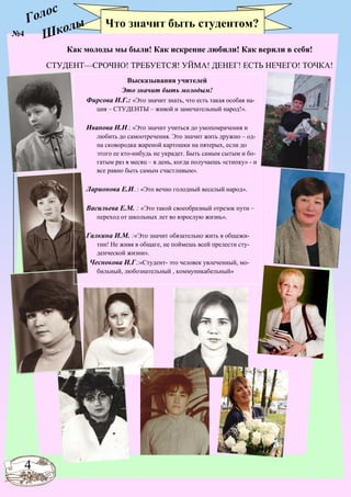 Голос
Школы Что значит быть студентом?
4
Как молоды мы были! Как искренне любили! Как верили в себя!
СТУДЕНТ—СРОЧНО! ТРЕБУЕТСЯ! УЙМА! ДЕНЕГ! ЕСТЬ НЕЧЕГО! ТОЧКА!
№4
Высказывания учителей
Это значит быть молодым!
Фирсова И.Г.: «Это значит знать, что есть такая особая на-
ция – СТУДЕНТЫ – живой и замечательный народ!».
Иванова И.Н.: «Это значит учиться до умопомрачения и
любить до самоотречения. Это значит жить дружно – од-
на сковородка жареной картошки на пятерых, если до
этого ее кто-нибудь не украдет. Быть самым сытым и бо-
гатым раз в месяц – в день, когда получаешь «стипку» - и
все равно быть самым счастливым».
Ларионова Е.И. : «Это вечно голодный веселый народ».
Васильева Е.М. : «Это такой своеобразный отрезок пути –
переход от школьных лет во взрослую жизнь».
Галкина И.М. :«Это значит обязательно жить в общежи-
тии! Не живя в общаге, не поймешь всей прелести сту-
денческой жизни».
Чеснокова И.Г.:«Студент- это человек увлеченный, мо-
бильный, любознательный , коммуникабельный»
 