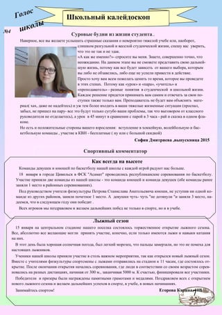 7
Голос
№4
Школьный калейдоскоп
Как всегда на высоте
Команды девушек и юношей по баскетболу нашей школы с каждой игрой радуют нас больше.
18 января в городе Цивильск в ФСК "Асамат" проводились республиканские соревнования по баскетболу.
Участие приняли две команды из нашей школы - это команда юношей и команда девушек (обе команды ранее
заняли 1 место в районных соревнованиях).
Под руководством учителя физкультуры Петрова Станислава Анатольевича юноши, не уступив ни одной ко-
манде из других районов, заняли почетное 1 место. А девушки чуть- чуть "не дотянули "и заняли 3 место, на-
деемся, что в следующем году они победят .
Всех игроков мы поздравляем и желаем дальнейших побед не только в спорте, но и в учебе.
Лыжный сезон
15 января на центральном стадионе нашего поселка состоялось торжественное открытие лыжного сезона.
Все, абсолютно все желающие могли принять участие, конечно, если только имеются лыжи и навыки катания
на них.
В этот день была хорошая солнечная погода, был легкий морозец, что пальцы замерзали, но это не помеха для
настоящих лыжников.
Ученики нашей школы приняли участие в столь важном мероприятии, так как открылся новый лыжный сезон.
Вместе с учителями физкультуры спортсмены с лыжами отправились на стадион к 11 часам, где состоялось от-
крытие. После окончания открытия начались соревнования, где люди в соответствии со своим возрастом сорев-
новались на разных дистанциях, начиная от 300 м., заканчивая 5000 м. К счастью, финишировали все участники.
Победители и призеры были награждены памятными грамотами и медалями. Поздравляем всех с открытием
нового лыжного сезона и желаем дальнейших успехов в спорте, в учебе, в новых начинаниях.
Занимайтесь спортом! Егорова Карина, 10В
Суровые будни из жизни студента..
Наверное, все вы желаете услышать страшные сказания о невероятно тяжелой учебе или, наоборот,
слишком разгульной и веселой студенческой жизни, спешу вас уверить,
что это не так и не эдак.
«А как же именно?»- спросите вы меня. Знаете, совершенно точно, что
неожиданно. На данном этапе вы не сможете представить свою дальней-
шую жизнь, потому как все будет зависеть от вашего выбора, которым
вы либо не обзавелись, либо еще не успели привести в действие.
Просто хочу вам всем пожелать ценить то время, которое вы проведете
в этих стенах. Потому как «урок» и «пара», «учитель» и
«преподаватель» - разные понятия в студенческой и школьной жизни.
Каждое решение придется принимать вам самим и отвечать за свои по-
ступки также только вам. Преподаватель не будет вам объяснять мате-
риал( хах, даже не надейтесь) и уж тем более входить в ваши тяжелые жизненные ситуации (проспал,
забыл, не пришел на пару- все это будут только сугубо ваши проблемы, так что выговором от классного
руководителя не отделаетесь), а урок в 45 минут в сравнении с парой в 3 часа - рай и сказка в одном фла-
коне.
Но есть и положительные стороны вашего взросления: вступление в хоккейную, волейбольную и бас-
кетбольную команды , участие в КВН - бесплатные ( ну или с большой скидкой)
София Дмитриева ,выпускница 2015
Спортивный комментатор
школы
 