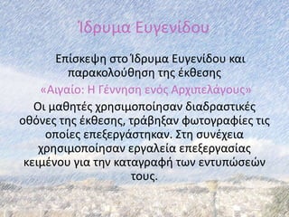 Ίδρυμα Ευγενίδου
Επίσκεψη στο Ίδρυμα Ευγενίδου και
παρακολούθηση της έκθεσης
«Αιγαίο: Η Γέννηση ενός Αρχιπελάγους»
Οι μαθητές χρησιμοποίησαν διαδραστικές
οθόνες της έκθεσης, τράβηξαν φωτογραφίες τις
οποίες επεξεργάστηκαν. Στη συνέχεια
χρησιμοποίησαν εργαλεία επεξεργασίας
κειμένου για την καταγραφή των εντυπώσεών
τους.
 