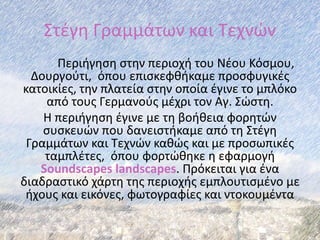 Στέγη Γραμμάτων και Τεχνών
Περιήγηση στην περιοχή του Νέου Κόσμου,
Δουργούτι, όπου επισκεφθήκαμε προσφυγικές
κατοικίες, την πλατεία στην οποία έγινε το μπλόκο
από τους Γερμανούς μέχρι τον Αγ. Σώστη.
Η περιήγηση έγινε με τη βοήθεια φορητών
συσκευών που δανειστήκαμε από τη Στέγη
Γραμμάτων και Τεχνών καθώς και με προσωπικές
ταμπλέτες, όπου φορτώθηκε η εφαρμογή
Soundscapes landscapes. Πρόκειται για ένα
διαδραστικό χάρτη της περιοχής εμπλουτισμένο με
ήχους και εικόνες, φωτογραφίες και ντοκουμέντα
 