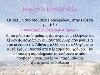 Μουσείο Ηρακλειδών
Επίσκεψη στο Μουσείο Ηρακλειδών , στην έκθεση
με τίτλο
« Μεταμορφώσεις των Αθηνών »
όπου μέσα από πρώιμες φωτογραφίες ελλήνων και
ξένων φωτογράφων οι μαθητές γνώρισαν μνημεία
του κέντρου της Αθήνας, αλλά και τις αλλαγές που
αυτά έχουν υποστεί στο πέρασμα του χρόνου. Την
επίσκεψη συμπλήρωσε σε επόμενο στάδιο
προβολή ντοκιμαντέρ και παρουσίασης
φωτογραφικού υλικού
 