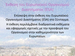 Έκθεση του Ευρωπαϊκού Οργανισμού
Διαστήματος (ESA)
Επίσκεψη στην έκθεση του Ευρωπαϊκού
Οργανισμού Διαστήματος (ESA) στο Σύνταγμα.
Η έκθεση περιλάμβανε διαδραστικά εκθέματα
και εφαρμογές σχετικές με την προσφορά του
Οργανισμού στην καθημερινότητα των
Ευρωπαίων.
 