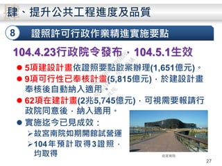 肆
27
肆、提升公共工程進度及品質
8 證照許可行政作業精進實施要點
104.4.23行政院令發布，104.5.1生效
 5項建設計畫依證照要點啟案辦理(1,651億元)。
 9項可行性已奉核計畫(5,815億元)，於建設計畫
奉核後自動納入適用。
 62項在建計畫(2兆5,745億元)，可視需要報請行
政院同意後，納入適用。
 實施迄今已見成效：
故宮南院如期開館試營運
104年預計取得3證照，
均取得 故宮南院
行
政
院
行
政
院
第
3486次
院
會
會
議
E8E479B54A0D3BDE
 