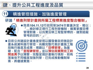 精進管控措施，加強進度管理11
肆肆、提升公共工程進度及品質
2829
研議「精進列管計畫與所屬工程標案進度整合機制」
院長104.11.12行政院第3474次會議決定，略以：
「…檢討修正現行工程列管機制，確實掌握目標
管理對象，以如實反映工程監管標的，達到追蹤
管考的目的。」
目前公共建設計畫進度管理以國發會政府施政計
畫系統資料進行管控，尚難完整代表計畫施工階
段執行進度及成果，規劃以「目標管理」為基
礎，配合「里程碑管控」並以預估與實際完工時
間差異予以預警，完整呈現計畫執行情形，如有
落後依不同幅度加強列管，已完成推動機制草
案，將儘速實施。
行
政
院
行
政
院
第
3486次
院
會
會
議
E8E479B54A0D3BDE
 