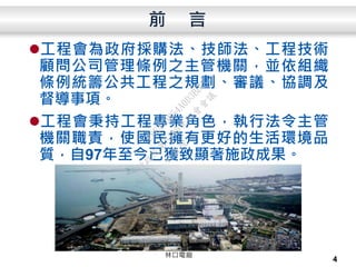 前 言
工程會為政府採購法、技師法、工程技術
顧問公司管理條例之主管機關，並依組織
條例統籌公共工程之規劃、審議、協調及
督導事項。
工程會秉持工程專業角色，執行法令主管
機關職責，使國民擁有更好的生活環境品
質，自97年至今已獲致顯著施政成果。
4
林口電廠
行
政
院
行
政
院
第
3486次
院
會
會
議
E8E479B54A0D3BDE
 