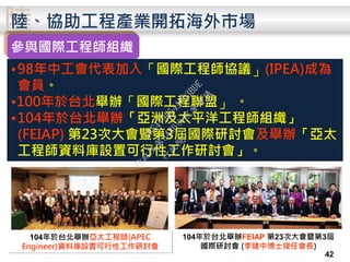 陸陸、協助工程產業開拓海外市場
參與國際工程師組織
•98年中工會代表加入「國際工程師協議」(IPEA)成為
會員。
•100年於台北舉辦「國際工程聯盟」 。
•104年於台北舉辦「亞洲及太平洋工程師組織」
(FEIAP) 第23次大會暨第3屆國際研討會及舉辦「亞太
工程師資料庫設置可行性工作研討會」。
104年於台北舉辦FEIAP 第23次大會暨第3屆
國際研討會 (李建中博士接任會長)
104年於台北舉辦亞太工程師(APEC
Engineer)資料庫設置可行性工作研討會
42
行
政
院
行
政
院
第
3486次
院
會
會
議
E8E479B54A0D3BDE
 