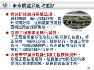 柒柒、未來展望及施政重點
 適時研修政府採購法規：
興利防弊，簡化採購作業，提
升採購效率，從制度面及實務
面精進政府採購機制。
46
 協助工程產業全球化發展：
「工程產業全球化推動方案(政策白皮書)」修
正草案，俟院核定後，據以執行，並由工程會
管考，持續協助國內工程產業拓展海外市場，
推動工程師跨國相互認許。
 因應未來發展趨勢引導工程技術提升：
修編工程技術規範，建置第2代價格資料庫，
提供友善估價環境，精進經費審議作業。
中港系統交流道
行
政
院
行
政
院
第
3486次
院
會
會
議
E8E479B54A0D3BDE
 