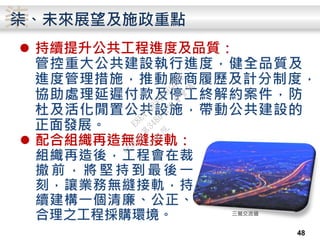 柒
 持續提升公共工程進度及品質：
管控重大公共建設執行進度，健全品質及
進度管理措施，推動廠商履歷及計分制度，
協助處理延遲付款及停工終解約案件，防
杜及活化閒置公共設施，帶動公共建設的
正面發展。
柒、未來展望及施政重點
48
 配合組織再造無縫接軌：
組織再造後，工程會在裁
撤 前 ， 將 堅 持 到 最 後 一
刻，讓業務無縫接軌，持
續建構一個清廉、公正、
合理之工程採購環境。 三鶯交流道
行
政
院
行
政
院
第
3486次
院
會
會
議
E8E479B54A0D3BDE
 