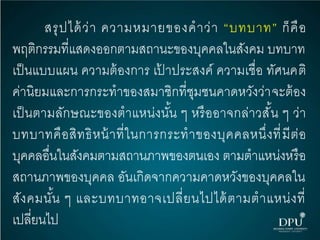 สรุปได้ว่า ความหมายของคาว่า “บทบาท” ก็คือ
พฤติกรรมที่แสดงออกตามสถานะของบุคคลในสังคม บทบาท
เป็นแบบแผน ความต้องการ เป้ าประสงค์ ความเชื่อ ทัศนคติ
ค่านิยมและการกระทาของสมาชิกที่ชุมชนคาดหวังว่าจะต้อง
เป็นตามลักษณะของตาแหน่งนั้น ๆ หรืออาจกล่าวสั้น ๆ ว่า
บทบาทคือสิทธิหน้าที่ในการกระทาของบุคคลหนึ่งที่มีต่อ
บุคคลอื่นในสังคมตามสถานภาพของตนเอง ตามตาแหน่งหรือ
สถานภาพของบุคคล อันเกิดจากความคาดหวังของบุคคลใน
สังคมนั้น ๆ และบทบาทอาจเปลี่ยนไปได้ตามตาแหน่งที่
เปลี่ยนไป
 