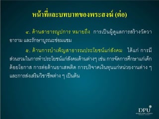 หน้าที่และบทบาทของพระสงฆ์ (ต่อ)
๔. ด้านสาธารณูปการ หมายถึง การเป็นผู้ดูแลการสร้างวัดวา
อาราม และรักษาบูรณะซ่อมแซม
๕. ด้านการบาเพ็ญสาธารณประโยชน์แก่สังคม ได้แก่ การมี
ส่วนรวมในการทาประโยชน์แก่สังคมด้านต่างๆ เช่น การจัดการศึกษาแก่เด็ก
ด้อยโอกาส การต่อต้านยาเสพติด การบริจาคเงินทุนแก่หน่วยงานต่าง ๆ
และการส่งเสริมวิชาชีพต่าง ๆ เป็นต้น
 