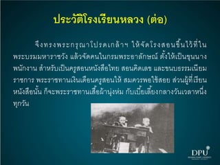 ประวัติโรงเรียนหลวง (ต่อ)
จึงทรงพระกรุณาโปรดเกล้าฯ ให้จัดโรงสอนขึ้นไว้ที่ใน
พระบรมมหาราชวัง แล้วจัดคนในกรมพระอาลักษณ์ ตั้งให้เป็นขุนนาง
พนักงาน สาหรับเป็นครูสอนหนังสือไทย สอนคิดเลข และขนบธรรมเนียม
ราชการ พระราชทานเงินเดือนครูสอนให้ สมควรพอใช้สอย ส่วนผู้ที่เรียน
หนังสือนั้น ก็จะพระราชทานเสื้อผ้านุ่งห่ม กับเบี้ยเลี้ยงกลางวันเวลาหนึ่ง
ทุกวัน
 