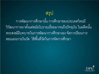 สรุป
การพัฒนาการศึกษานั้น การศึกษาของประเทศไทยมี
วิวัฒนาการมาตั้งแต่สมัยโบราณเรื่อยมาจนถึงปัจจุบัน ในอดีตนั้น
พระสงฆ์มีบทบาทในการพัฒนาการศึกษาเอง จัดการเรียนการ
สอนเองภายในวัด ใช้พื้นที่วัดในการจัดการศึกษา
 