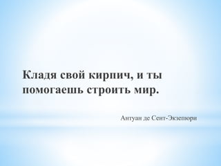 Кладя свой кирпич, и ты
помогаешь строить мир.
Антуан де Сент-Экзепюри
 