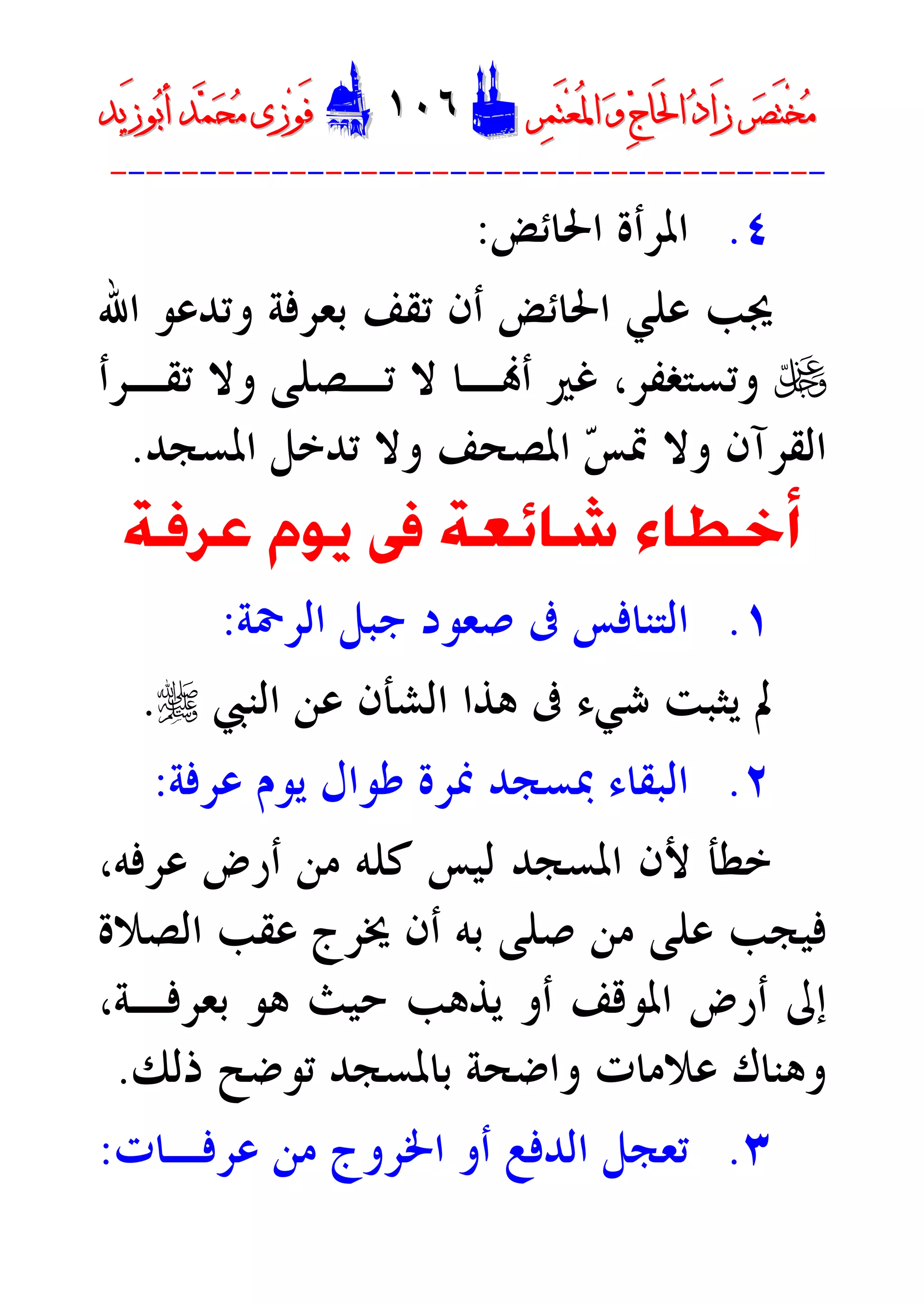 ‫ﺮ‬‫ﺼ‬َ‫ﺘ‬ْ‫ﺨ‬‫ﻣ‬‫ﺮ‬‫ﺼ‬َ‫ﺘ‬ْ‫ﺨ‬‫ﻣ‬‫ﺮ‬‫ﻤ‬َ‫ﺘ‬‫ﻌ‬ُ‫ﳌ‬‫ﺍ‬ ‫ﻭ‬ ‫ﺝ‬‫َﺎ‬‫ﳊ‬‫ﺍ‬ ‫ﺩ‬‫َﺍ‬‫ﺯ‬‫ﺮ‬‫ﻤ‬َ‫ﺘ‬‫ﻌ‬ُ‫ﳌ‬‫ﺍ‬ ‫ﻭ‬ ‫ﺝ‬‫َﺎ‬‫ﳊ‬‫ﺍ‬ ‫ﺩ‬‫َﺍ‬‫ﺯ‬DD١٠٦١٠٦EEَ‫ﻓ‬َ‫ﻓ‬‫ﻮ‬‫ﻮ‬‫ﻣ‬ ‫ﺯﻯ‬‫ﻣ‬ ‫ﺯﻯ‬‫ﺤ‬‫ﺤ‬‫ﻤ‬‫ﻤ‬‫ﺑ‬‫ﺃ‬ ‫ﺪ‬‫ﺑ‬‫ﺃ‬ ‫ﺪ‬َ‫ﺯ‬‫ﻮ‬َ‫ﺯ‬‫ﻮ‬‫ﻳﺪ‬‫ﻳﺪ‬
----------------------------------------
٤.‫ﺍﳊﺎﺋﺾ‬ ‫ﺍﳌﺮﺃﺓ‬:
‫ﻋﻠﻲ‬ ‫ﳚﺐ‬‫ﺍﳊﺎﺋﺾ‬‫ﺍﷲ‬ ‫ﻭﺗﺪﻋﻮ‬ ‫ﺑﻌﺮﻓﺔ‬ ‫ﺗﻘﻒ‬ ‫ﺃﻥ‬
U‫ﺗﻘـﺮﺃ‬ ‫ﻭﻻ‬ ‫ﺗـﺼﻠﻰ‬ ‫ﻻ‬ ‫ـﺎ‬‫ﺃ‬ ‫ﻏﲑ‬ ،‫ﻭﺗﺴﺘﻐﻔﺮ‬
‫ﺲ‬‫ﲤ‬ ‫ﻭﻻ‬ ‫ﺍﻟﻘﺮﺁﻥ‬‫ﺍﳌﺴﺠﺪ‬ ‫ﺗﺪﺧﻞ‬ ‫ﻭﻻ‬ ‫ﺍﳌﺼﺤﻒ‬.
‫ﻳﻮ‬ ‫ﰱ‬ ‫ﺷﺎﺋﻌﺔ‬ ‫ﺃﺧﻄﺎﺀ‬‫ﻋﺮﻓﺔ‬ ‫ﻡ‬
١.‫ﰱ‬ ‫ﺍﻟﺘﻨﺎﻓﺲ‬‫ﺍﻟﺮﲪﺔ‬ ‫ﺟﺒﻞ‬ ‫ﺻﻌﻮﺩ‬:
‫ﻫﺬﺍ‬ ‫ﰱ‬ ‫ﺷﻲﺀ‬ ‫ﻳﺜﺒﺖ‬ ‫ﱂ‬‫ﺍﻟﺸﺄﻥ‬‫ﺍﻟﻨﱯ‬ ‫ﻋﻦ‬r.
٢.‫ﲟﺴﺠﺪ‬ ‫ﺍﻟﺒﻘﺎﺀ‬‫ﻋﺮﻓﺔ‬ ‫ﻳﻮﻡ‬ ‫ﻃﻮﺍﻝ‬ ‫ﳕﺮﺓ‬:
،‫ﻋﺮﻓﻪ‬ ‫ﺃﺭﺽ‬ ‫ﻣﻦ‬ ‫ﻛﻠﻪ‬ ‫ﻟﻴﺲ‬ ‫ﺍﳌﺴﺠﺪ‬ ‫ﻷﻥ‬ ‫ﺧﻄﺄ‬
‫ﺍﻟﺼﻼﺓ‬ ‫ﻋﻘﺐ‬ ‫ﳜﺮﺝ‬ ‫ﺃﻥ‬ ‫ﺑﻪ‬ ‫ﺻﻠﻰ‬ ‫ﻣﻦ‬ ‫ﻋﻠﻰ‬ ‫ﻓﻴﺠﺐ‬
‫ﻳﺬﻫﺐ‬ ‫ﺃﻭ‬ ‫ﺍﳌﻮﻗﻒ‬ ‫ﺃﺭﺽ‬ ‫ﺇﱃ‬‫ﺣﻴﺚ‬‫ﻫﻮ‬‫ﺑﻌﺮﻓـﺔ‬،
‫ﺫﻟﻚ‬ ‫ﺗﻮﺿﺢ‬ ‫ﺑﺎﳌﺴﺠﺪ‬ ‫ﻭﺍﺿﺤﺔ‬ ‫ﻋﻼﻣﺎﺕ‬ ‫ﻭﻫﻨﺎﻙ‬.
٣.‫ﺗﻌﺠ‬‫ﻞ‬‫ﺃﻭ‬ ‫ﺍﻟﺪﻓﻊ‬‫ﻣﻦ‬ ‫ﺍﳋﺮﻭﺝ‬‫ﻋﺮﻓـﺎﺕ‬:
 