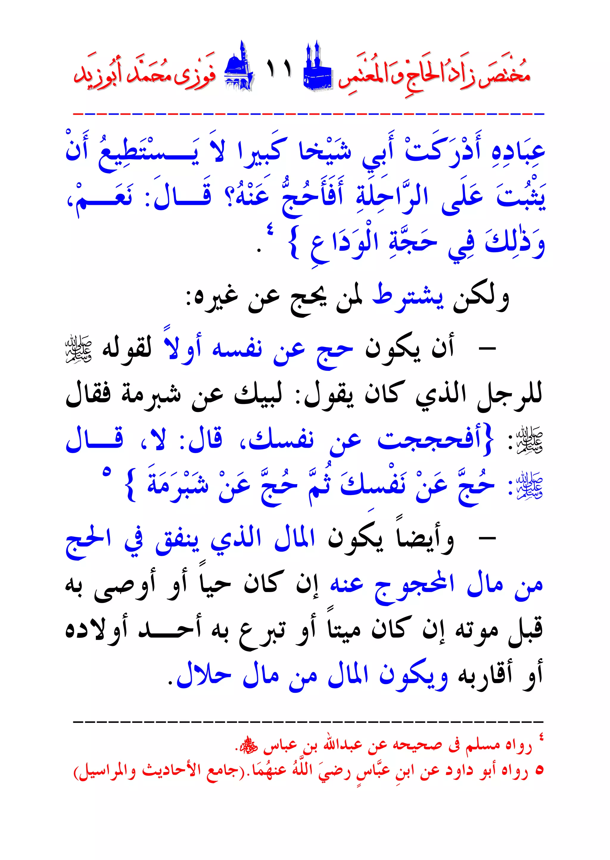 ‫ﺮ‬‫ﺼ‬َ‫ﺘ‬ْ‫ﺨ‬‫ﻣ‬‫ﺮ‬‫ﺼ‬َ‫ﺘ‬ْ‫ﺨ‬‫ﻣ‬‫ﺮ‬‫ﻤ‬َ‫ﺘ‬‫ﻌ‬ُ‫ﳌ‬‫ﺍ‬ ‫ﻭ‬ ‫ﺝ‬‫َﺎ‬‫ﳊ‬‫ﺍ‬ ‫ﺩ‬‫َﺍ‬‫ﺯ‬‫ﺮ‬‫ﻤ‬َ‫ﺘ‬‫ﻌ‬ُ‫ﳌ‬‫ﺍ‬ ‫ﻭ‬ ‫ﺝ‬‫َﺎ‬‫ﳊ‬‫ﺍ‬ ‫ﺩ‬‫َﺍ‬‫ﺯ‬DD١١١١EEَ‫ﻓ‬َ‫ﻓ‬‫ﻮ‬‫ﻮ‬‫ﻣ‬ ‫ﺯﻯ‬‫ﻣ‬ ‫ﺯﻯ‬‫ﺤ‬‫ﺤ‬‫ﻤ‬‫ﻤ‬‫ﺑ‬‫ﺃ‬ ‫ﺪ‬‫ﺑ‬‫ﺃ‬ ‫ﺪ‬َ‫ﺯ‬‫ﻮ‬َ‫ﺯ‬‫ﻮ‬‫ﻳﺪ‬‫ﻳﺪ‬
----------------------------------------
‫ﹾ‬‫ﻥ‬‫ﹶ‬‫ﺃ‬ ‫ﻊ‬‫ﻴ‬‫ﻄ‬‫ﺘ‬‫ﺴ‬‫ـ‬‫ﻳ‬ ‫ﹶ‬‫ﻻ‬ ‫ﹺﲑﺍ‬‫ﺒ‬‫ﹶ‬‫ﻛ‬ ‫ﺨﺎ‬‫ﻴ‬‫ﺷ‬ ‫ﹺﻲ‬‫ﺑ‬‫ﹶ‬‫ﺃ‬ ‫ﺖ‬‫ﹶ‬‫ﻛ‬‫ﺭ‬‫ﺩ‬‫ﹶ‬‫ﺃ‬ ‫ﻩ‬‫ﺩ‬‫ﺎ‬‫ﺒ‬‫ﻋ‬
‫ﹶ‬‫ﻝ‬‫ﹶـﺎ‬‫ﻗ‬ ‫؟‬‫ﻪ‬‫ﻨ‬‫ﻋ‬ ‫ﺞ‬‫ﺣ‬‫ﹶ‬‫ﺄ‬‫ﹶ‬‫ﻓ‬‫ﹶ‬‫ﺃ‬ ‫ﺔ‬‫ﹶ‬‫ﻠ‬‫ﺣ‬‫ﺍ‬‫ﺮ‬‫ﺍﻟ‬ ‫ﹶﻰ‬‫ﻠ‬‫ﻋ‬ ‫ﺖ‬‫ﺒ‬‫ﹾ‬‫ﺜ‬‫ﻳ‬:‫ﻧ‬‫ﻢ‬‫ـ‬‫ﻌ‬،
‫ﻭ‬‫ﻟ‬ٰ‫ﺫ‬‫ﹺ‬‫ﻉ‬‫ﺍ‬‫ﺩ‬‫ﻮ‬‫ﹾ‬‫ﻟ‬‫ﺍ‬ ‫ﺔ‬‫ﺠ‬‫ﺣ‬ ‫ﻲ‬‫ﻓ‬ ‫ﻚ‬{٤
.
‫ﻭﻟﻜﻦ‬‫ﻳﺸﺘﺮﻁ‬‫ﻏﲑﻩ‬ ‫ﻋﻦ‬ ‫ﳛﺞ‬ ‫ﳌﻦ‬:
-‫ﻳﻜﻮﻥ‬ ‫ﺃﻥ‬‫ﹰ‬‫ﻻ‬‫ﺃﻭ‬ ‫ﻧﻔﺴﻪ‬ ‫ﻋﻦ‬ ‫ﺣﺞ‬‫ﻟﻘﻮﻟﻪ‬r
‫ﻳﻘﻮﻝ‬ ‫ﻛﺎﻥ‬ ‫ﺍﻟﺬﻱ‬ ‫ﻟﻠﺮﺟﻞ‬:‫ﻓﻘﺎﻝ‬ ‫ﺷﱪﻣﺔ‬ ‫ﻋﻦ‬ ‫ﻟﺒﻴﻚ‬
r:}‫ﻗﺎﻝ‬ ،‫ﻧﻔﺴﻚ‬ ‫ﻋﻦ‬ ‫ﺃﻓﺤﺠﺠﺖ‬:‫ﻗـﺎﻝ‬ ،‫ﻻ‬
r:‫ﹶ‬‫ﺔ‬‫ﻣ‬‫ﺮ‬‫ﺒ‬‫ﺷ‬ ‫ﻦ‬‫ﻋ‬ ‫ﺞ‬‫ﺣ‬ ‫ﻢ‬‫ﹸ‬‫ﺛ‬ ‫ﻚ‬ِ‫ﺴ‬‫ﹾ‬‫ﻔ‬‫ﻧ‬ ‫ﻦ‬‫ﻋ‬ ‫ﺞ‬‫ﺣ‬{٥
-‫ﻳﻜﻮﻥ‬ ‫ﹰ‬‫ﺎ‬‫ﻭﺃﻳﻀ‬‫ﺍﳊﺞ‬ ‫ﰲ‬ ‫ﻳﻨﻔﻖ‬ ‫ﺍﻟﺬﻱ‬ ‫ﺍﳌﺎﻝ‬
‫ﻋﻨﻪ‬ ‫ﺍﶈﺠﻮﺝ‬ ‫ﻣﺎﻝ‬ ‫ﻣﻦ‬‫ﺑﻪ‬ ‫ﺃﻭﺻﻰ‬ ‫ﺃﻭ‬ ‫ﹰ‬‫ﺎ‬‫ﺣﻴ‬ ‫ﻛﺎﻥ‬ ‫ﺇﻥ‬
‫ﺃﻭﻻﺩﻩ‬ ‫ﺃﺣـﺪ‬ ‫ﺑﻪ‬ ‫ﺗﱪﻉ‬ ‫ﺃﻭ‬ ‫ﹰ‬‫ﺎ‬‫ﻣﻴﺘ‬ ‫ﻛﺎﻥ‬ ‫ﺇﻥ‬ ‫ﻣﻮﺗﻪ‬ ‫ﻗﺒﻞ‬
‫ﺃﻗﺎﺭﺑﻪ‬ ‫ﺃﻭ‬‫ﺣﻼﻝ‬ ‫ﻣﺎﻝ‬ ‫ﻣﻦ‬ ‫ﺍﳌﺎﻝ‬ ‫ﻭﻳﻜﻮﻥ‬.
----------------------------------------
٤
‫ﻋﺒﺎﺱ‬ ‫ﺑﻦ‬ ‫ﻋﺒﺪﺍﷲ‬ ‫ﻋﻦ‬ ‫ﺻﺤﻴﺤﻪ‬ ‫ﰱ‬ ‫ﻣﺴﻠﻢ‬ ‫ﺭﻭﺍﻩ‬y.
٥‫ﺩﺍﻭ‬ ‫ﺃﺑﻮ‬ ‫ﺭﻭﺍﻩ‬‫ﺒ‬‫ﻋ‬ ‫ﹺ‬‫ﻦ‬‫ﺍﺑ‬ ‫ﻋﻦ‬ ‫ﺩ‬‫ﺎ‬‫ﻤ‬‫ﻬ‬‫ﻋﻨ‬ ‫ﻪ‬‫ﱠ‬‫ﻠ‬‫ﺍﻟ‬ ‫ﻲ‬‫ﺭﺿ‬ ‫ﹴ‬‫ﺱ‬‫ﺎ‬.)‫ﻭﺍﳌﺮﺍﺳﻴﻞ‬ ‫ﺍﻷﺣﺎﺩﻳﺚ‬ ‫ﺟﺎﻣﻊ‬(
 