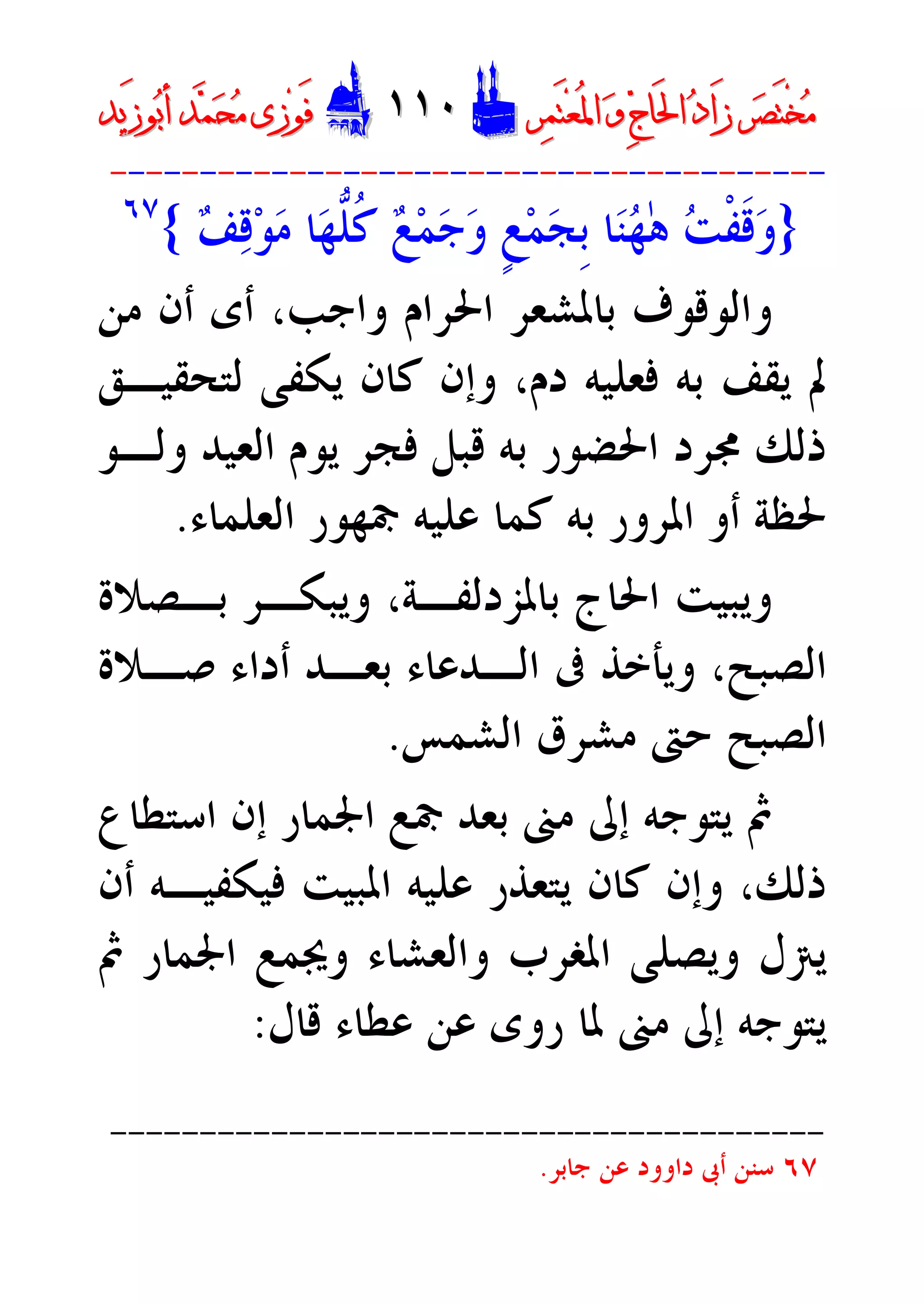 ‫ﺮ‬‫ﺼ‬َ‫ﺘ‬ْ‫ﺨ‬‫ﻣ‬‫ﺮ‬‫ﺼ‬َ‫ﺘ‬ْ‫ﺨ‬‫ﻣ‬‫ﺮ‬‫ﻤ‬َ‫ﺘ‬‫ﻌ‬ُ‫ﳌ‬‫ﺍ‬ ‫ﻭ‬ ‫ﺝ‬‫َﺎ‬‫ﳊ‬‫ﺍ‬ ‫ﺩ‬‫َﺍ‬‫ﺯ‬‫ﺮ‬‫ﻤ‬َ‫ﺘ‬‫ﻌ‬ُ‫ﳌ‬‫ﺍ‬ ‫ﻭ‬ ‫ﺝ‬‫َﺎ‬‫ﳊ‬‫ﺍ‬ ‫ﺩ‬‫َﺍ‬‫ﺯ‬DD١١٠١١٠EEَ‫ﻓ‬َ‫ﻓ‬‫ﻮ‬‫ﻮ‬‫ﻣ‬ ‫ﺯﻯ‬‫ﻣ‬ ‫ﺯﻯ‬‫ﺤ‬‫ﺤ‬‫ﻤ‬‫ﻤ‬‫ﺑ‬‫ﺃ‬ ‫ﺪ‬‫ﺑ‬‫ﺃ‬ ‫ﺪ‬َ‫ﺯ‬‫ﻮ‬َ‫ﺯ‬‫ﻮ‬‫ﻳﺪ‬‫ﻳﺪ‬
----------------------------------------
}‫ﻒ‬‫ﻗ‬‫ﻮ‬‫ﻣ‬ ‫ﺎ‬‫ﻬ‬‫ﱡ‬‫ﻠ‬‫ﹸ‬‫ﻛ‬ ‫ﻊ‬‫ﻤ‬‫ﺟ‬‫ﻭ‬ ‫ﹴ‬‫ﻊ‬‫ﻤ‬‫ﺠ‬‫ﹺ‬‫ﺑ‬ ‫ﺎ‬‫ﻨ‬‫ﻬ‬ٰ‫ﻫ‬ ‫ﺖ‬‫ﹾ‬‫ﻔ‬‫ﹶ‬‫ﻗ‬‫ﻭ‬{٦٧
‫ﻣﻦ‬ ‫ﺃﻥ‬ ‫ﺃﻯ‬ ،‫ﻭﺍﺟﺐ‬ ‫ﺍﳊﺮﺍﻡ‬ ‫ﺑﺎﳌﺸﻌﺮ‬ ‫ﻭﺍﻟﻮﻗﻮﻑ‬
‫ﻟﺘﺤﻘﻴـﻖ‬ ‫ﻳﻜﻔﻰ‬ ‫ﻛﺎﻥ‬ ‫ﻭﺇﻥ‬ ،‫ﺩﻡ‬ ‫ﻓﻌﻠﻴﻪ‬ ‫ﺑﻪ‬ ‫ﻳﻘﻒ‬ ‫ﱂ‬
‫ﺍﻟﻌﻴﺪ‬ ‫ﻳﻮﻡ‬ ‫ﻓﺠﺮ‬ ‫ﻗﺒﻞ‬ ‫ﺑﻪ‬ ‫ﺍﳊﻀﻮﺭ‬ ‫ﳎﺮﺩ‬ ‫ﺫﻟﻚ‬‫ﻭﻟـﻮ‬
‫ﺍﻟﻌﻠﻤﺎﺀ‬ ‫ﲨﻬﻮﺭ‬ ‫ﻋﻠﻴﻪ‬ ‫ﻛﻤﺎ‬ ‫ﺑﻪ‬ ‫ﺍﳌﺮﻭﺭ‬ ‫ﺃﻭ‬ ‫ﳊﻈﺔ‬.
‫ﺑـﺼﻼﺓ‬ ‫ﻭﻳﺒﻜـﺮ‬ ،‫ﺑﺎﳌﺰﺩﻟﻔـﺔ‬ ‫ﺍﳊﺎﺝ‬ ‫ﻭﻳﺒﻴﺖ‬
‫ﺻـﻼﺓ‬ ‫ﺃﺩﺍﺀ‬ ‫ﺑﻌـﺪ‬ ‫ﺍﻟـﺪﻋﺎﺀ‬ ‫ﰱ‬ ‫ﻭﻳﺄﺧﺬ‬ ،‫ﺍﻟﺼﺒﺢ‬
‫ﺍﻟﺸﻤﺲ‬ ‫ﻣﺸﺮﻕ‬ ‫ﺣﱴ‬ ‫ﺍﻟﺼﺒﺢ‬.
‫ﺍﺳﺘﻄﺎﻉ‬ ‫ﺇﻥ‬ ‫ﺍﳉﻤﺎﺭ‬ ‫ﲨﻊ‬ ‫ﺑﻌﺪ‬ ‫ﻣﲎ‬ ‫ﺇﱃ‬ ‫ﻳﺘﻮﺟﻪ‬ ‫ﰒ‬
‫ﺫﻟﻚ‬،‫ﺃﻥ‬ ‫ﻓﻴﻜﻔﻴـﻪ‬ ‫ﺍﳌﺒﻴﺖ‬ ‫ﻋﻠﻴﻪ‬ ‫ﻳﺘﻌﺬﺭ‬ ‫ﻛﺎﻥ‬ ‫ﻭﺇﻥ‬
‫ﻭﻳﺼﻠﻰ‬ ‫ﻳﱰﻝ‬‫ﻭﳚﻤﻊ‬ ‫ﻭﺍﻟﻌﺸﺎﺀ‬ ‫ﺍﳌﻐﺮﺏ‬‫ﰒ‬ ‫ﺍﳉﻤﺎﺭ‬
‫ﺭﻭﻯ‬ ‫ﳌﺎ‬ ‫ﻣﲎ‬ ‫ﺇﱃ‬ ‫ﻳﺘﻮﺟﻪ‬‫ﻗﺎﻝ‬ ‫ﻋﻄﺎﺀ‬ ‫ﻋﻦ‬:
----------------------------------------
٦٧‫ﺟﺎﺑﺮ‬ ‫ﻋﻦ‬ ‫ﺩﺍﻭﻭﺩ‬ ‫ﺃﰉ‬ ‫ﺳﻨﻦ‬.
 