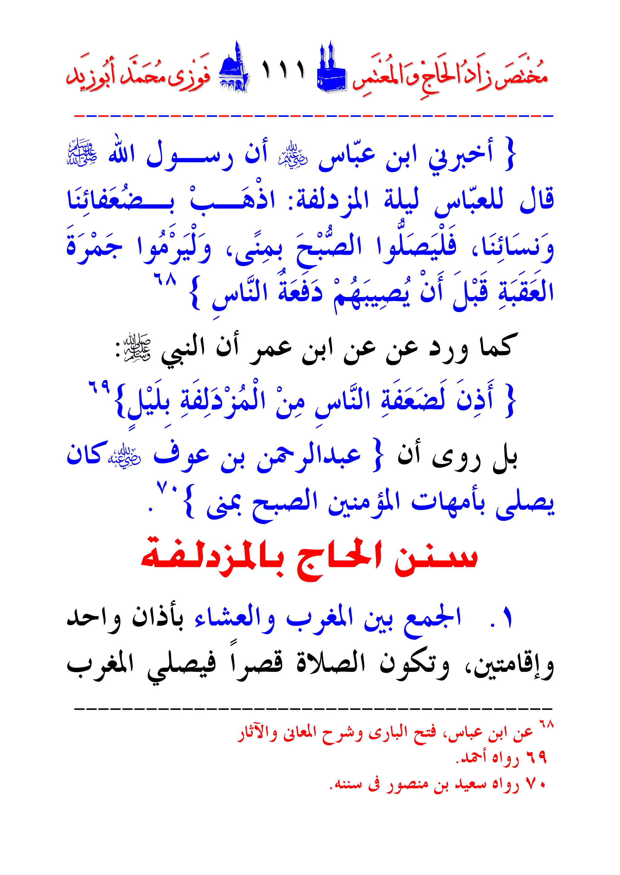 ‫ﺮ‬‫ﺼ‬َ‫ﺘ‬ْ‫ﺨ‬‫ﻣ‬‫ﺮ‬‫ﺼ‬َ‫ﺘ‬ْ‫ﺨ‬‫ﻣ‬‫ﺮ‬‫ﻤ‬َ‫ﺘ‬‫ﻌ‬ُ‫ﳌ‬‫ﺍ‬ ‫ﻭ‬ ‫ﺝ‬‫َﺎ‬‫ﳊ‬‫ﺍ‬ ‫ﺩ‬‫َﺍ‬‫ﺯ‬‫ﺮ‬‫ﻤ‬َ‫ﺘ‬‫ﻌ‬ُ‫ﳌ‬‫ﺍ‬ ‫ﻭ‬ ‫ﺝ‬‫َﺎ‬‫ﳊ‬‫ﺍ‬ ‫ﺩ‬‫َﺍ‬‫ﺯ‬DD١١١١١١EEَ‫ﻓ‬َ‫ﻓ‬‫ﻮ‬‫ﻮ‬‫ﻣ‬ ‫ﺯﻯ‬‫ﻣ‬ ‫ﺯﻯ‬‫ﺤ‬‫ﺤ‬‫ﻤ‬‫ﻤ‬‫ﺑ‬‫ﺃ‬ ‫ﺪ‬‫ﺑ‬‫ﺃ‬ ‫ﺪ‬َ‫ﺯ‬‫ﻮ‬َ‫ﺯ‬‫ﻮ‬‫ﻳﺪ‬‫ﻳﺪ‬
----------------------------------------
}‫ﺎﺱ‬‫ﺒ‬‫ﻋ‬ ‫ﺍﺑﻦ‬ ‫ﺃﺧﱪﱐ‬y‫ﺍﷲ‬ ‫ﺭﺳـﻮﻝ‬ ‫ﺃﻥ‬e
‫ﺍﳌﺰﺩﻟﻔﺔ‬ ‫ﻟﻴﻠﺔ‬ ‫ﺎﺱ‬‫ﺒ‬‫ﻟﻠﻌ‬ ‫ﻗﺎﻝ‬:‫ﺎ‬‫ﻨ‬‫ﺋ‬‫ﻔﺎ‬‫ﻌ‬‫ﻀ‬‫ﹺـ‬‫ﺑ‬ ‫ﺐ‬‫ـ‬‫ﻫ‬‫ﹾ‬‫ﺫ‬‫ﺍ‬
‫ﹶ‬‫ﺓ‬‫ﺮ‬‫ﻤ‬‫ﺟ‬ ‫ﻮﺍ‬‫ﻣ‬‫ﺮ‬‫ﻴ‬‫ﹾ‬‫ﻟ‬‫ﻭ‬ ،‫ﻰ‬‫ﻨ‬‫ﻤ‬‫ﹺ‬‫ﺑ‬ ‫ﺢ‬‫ﺒ‬‫ﺼ‬‫ﺍﻟ‬ ‫ﱡﻮﺍ‬‫ﻠ‬‫ﺼ‬‫ﻴ‬‫ﹾ‬‫ﻠ‬‫ﹶ‬‫ﻓ‬ ،‫ﺎ‬‫ﻨ‬‫ﺋ‬‫ﺎ‬‫ﺴ‬‫ﹺ‬‫ﻧ‬‫ﻭ‬
‫ﹺ‬‫ﺱ‬‫ﺎ‬‫ﻨ‬‫ﺍﻟ‬ ‫ﹸ‬‫ﺔ‬‫ﻌ‬‫ﹶ‬‫ﻓ‬‫ﺩ‬ ‫ﻢ‬‫ﻬ‬‫ﺒ‬‫ﻴ‬‫ﺼ‬‫ﻳ‬ ‫ﹾ‬‫ﻥ‬‫ﹶ‬‫ﺃ‬ ‫ﹶ‬‫ﻞ‬‫ﺒ‬‫ﹶ‬‫ﻗ‬ ‫ﺔ‬‫ﺒ‬‫ﹶ‬‫ﻘ‬‫ﻌ‬‫ﺍﻟ‬{٦٨
‫ﻋﻦ‬ ‫ﻭﺭﺩ‬ ‫ﻛﻤﺎ‬‫ﺍﻟﻨﱯ‬ ‫ﺃﻥ‬ ‫ﻋﻤﺮ‬ ‫ﺍﺑﻦ‬ ‫ﻋﻦ‬r:
}‫ﹴ‬‫ﻞ‬‫ﻴ‬‫ﹶ‬‫ﻠ‬‫ﹺ‬‫ﺑ‬ ‫ﺔ‬‫ﹶ‬‫ﻔ‬‫ﻟ‬‫ﺩ‬‫ﺰ‬‫ﻤ‬‫ﹾ‬‫ﻟ‬‫ﺍ‬ ‫ﻦ‬‫ﻣ‬ ‫ﹺ‬‫ﺱ‬‫ﺎ‬‫ﻨ‬‫ﺍﻟ‬ ‫ﺔ‬‫ﹶ‬‫ﻔ‬‫ﻌ‬‫ﻀ‬‫ﹶ‬‫ﻟ‬ ‫ﹶ‬‫ﻥ‬‫ﺫ‬‫ﹶ‬‫ﺃ‬{٦٩
‫ﺃﻥ‬ ‫ﺭﻭﻯ‬ ‫ﺑﻞ‬}‫ﻋﻮﻑ‬ ‫ﺑﻦ‬ ‫ﻋﺒﺪﺍﻟﺮﲪﻦ‬t‫ﻛﺎﻥ‬
‫ﲟﲎ‬ ‫ﺍﻟﺼﺒﺢ‬ ‫ﺍﳌﺆﻣﻨﲔ‬ ‫ﺑﺄﻣﻬﺎﺕ‬ ‫ﻳﺼﻠﻰ‬{٧٠
.
‫ﺑﺎﳌﺰﺩﻟﻔﺔ‬ ‫ﺍﳊﺎﺝ‬ ‫ﺳﻨﻦ‬
١.‫ﻭﺍﻟﻌﺸﺎﺀ‬ ‫ﺍﳌﻐﺮﺏ‬ ‫ﺑﲔ‬ ‫ﺍﳉﻤﻊ‬‫ﻭﺍﺣﺪ‬ ‫ﺑﺄﺫﺍﻥ‬
‫ﻓﻴﺼﻠﻲ‬ ‫ﹰ‬‫ﺍ‬‫ﻗﺼﺮ‬ ‫ﺍﻟﺼﻼﺓ‬ ‫ﻭﺗﻜﻮﻥ‬ ،‫ﻭﺇﻗﺎﻣﺘﲔ‬‫ﺍﳌﻐﺮﺏ‬
----------------------------------------
٦٨
‫ﻭﺍﻵﺛﺎﺭ‬ ‫ﺍﳌﻌﺎﱏ‬ ‫ﻭﺷﺮﺡ‬ ‫ﺍﻟﺒﺎﺭﻯ‬ ‫ﻓﺘﺢ‬ ،‫ﻋﺒﺎﺱ‬ ‫ﺍﺑﻦ‬ ‫ﻋﻦ‬
٦٩‫ﺃﲪﺪ‬ ‫ﺭﻭﺍﻩ‬.
٧٠‫ﺳﻨﻨﻪ‬ ‫ﰱ‬ ‫ﻣﻨﺼﻮﺭ‬ ‫ﺑﻦ‬ ‫ﺳﻌﻴﺪ‬ ‫ﺭﻭﺍﻩ‬.
 