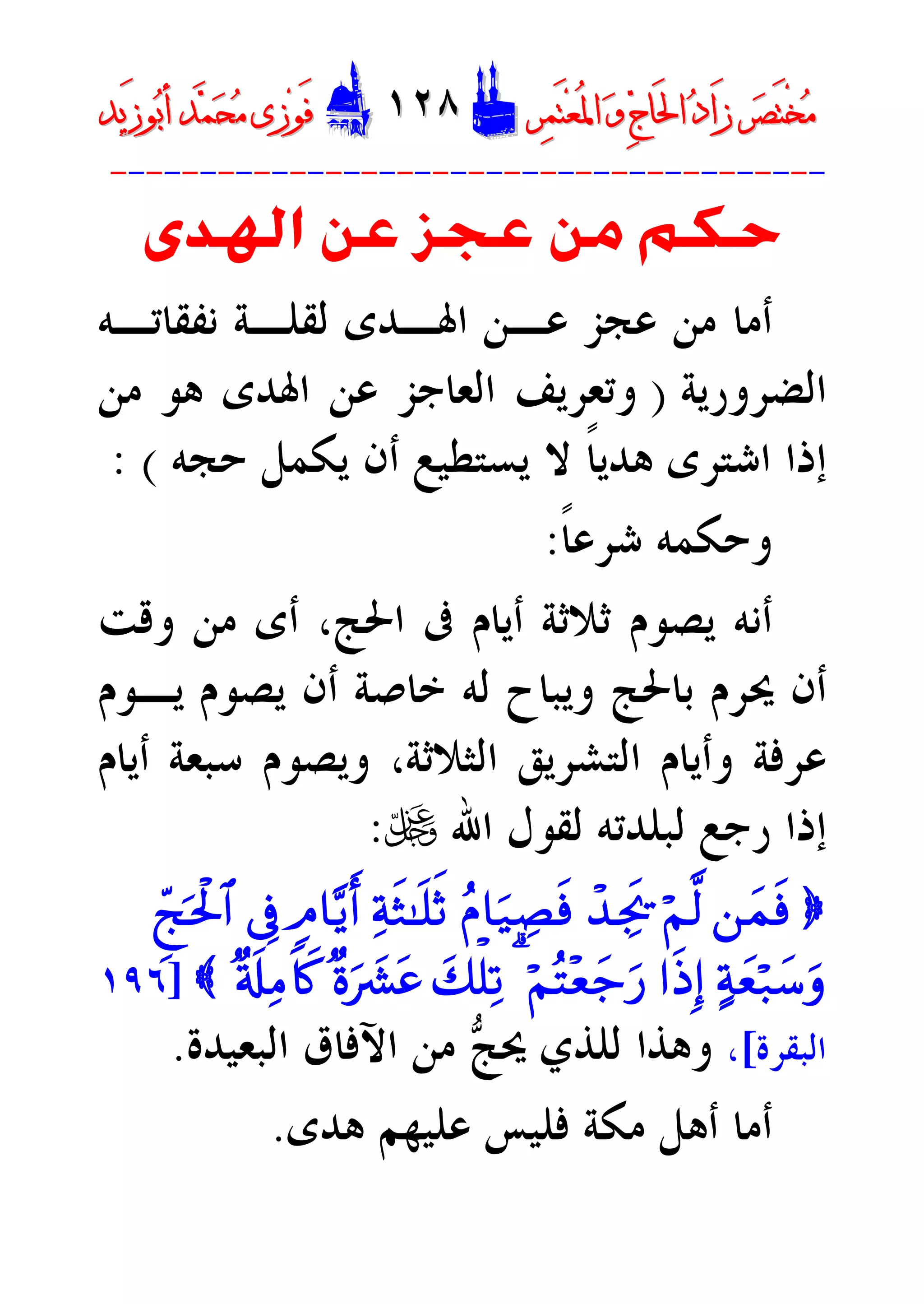 ‫ﺮ‬‫ﺼ‬َ‫ﺘ‬ْ‫ﺨ‬‫ﻣ‬‫ﺮ‬‫ﺼ‬َ‫ﺘ‬ْ‫ﺨ‬‫ﻣ‬‫ﺮ‬‫ﻤ‬َ‫ﺘ‬‫ﻌ‬ُ‫ﳌ‬‫ﺍ‬ ‫ﻭ‬ ‫ﺝ‬‫َﺎ‬‫ﳊ‬‫ﺍ‬ ‫ﺩ‬‫َﺍ‬‫ﺯ‬‫ﺮ‬‫ﻤ‬َ‫ﺘ‬‫ﻌ‬ُ‫ﳌ‬‫ﺍ‬ ‫ﻭ‬ ‫ﺝ‬‫َﺎ‬‫ﳊ‬‫ﺍ‬ ‫ﺩ‬‫َﺍ‬‫ﺯ‬DD١٢٨١٢٨EEَ‫ﻓ‬َ‫ﻓ‬‫ﻮ‬‫ﻮ‬‫ﻣ‬ ‫ﺯﻯ‬‫ﻣ‬ ‫ﺯﻯ‬‫ﺤ‬‫ﺤ‬‫ﻤ‬‫ﻤ‬‫ﺑ‬‫ﺃ‬ ‫ﺪ‬‫ﺑ‬‫ﺃ‬ ‫ﺪ‬َ‫ﺯ‬‫ﻮ‬َ‫ﺯ‬‫ﻮ‬‫ﻳﺪ‬‫ﻳﺪ‬
----------------------------------------
‫ﺍﳍﺪﻯ‬ ‫ﻋﻦ‬ ‫ﻋﺠﺰ‬ ‫ﻣﻦ‬ ‫ﺣﻜﻢ‬
‫ﻧﻔﻘﺎﺗـﻪ‬ ‫ﻟﻘﻠـﺔ‬ ‫ﺍﳍـﺪﻯ‬ ‫ﻋـﻦ‬ ‫ﻋﺠﺰ‬ ‫ﻣﻦ‬ ‫ﺃﻣﺎ‬
‫ﺍﻟﻀﺮﻭﺭﻳﺔ‬)‫ﺍﳍﺪﻯ‬ ‫ﻋﻦ‬ ‫ﺍﻟﻌﺎﺟﺰ‬ ‫ﻭﺗﻌﺮﻳﻒ‬‫ﻣﻦ‬ ‫ﻫﻮ‬
‫ﺍﺷ‬ ‫ﺇﺫﺍ‬‫ﻳﺴﺘﻄﻴ‬ ‫ﻻ‬ ‫ﹰ‬‫ﺎ‬‫ﻫﺪﻳ‬ ‫ﺘﺮﻯ‬‫ﺣﺠﻪ‬ ‫ﻳﻜﻤﻞ‬ ‫ﺃﻥ‬ ‫ﻊ‬: (
‫ﹰ‬‫ﺎ‬‫ﺷﺮﻋ‬ ‫ﻭﺣﻜﻤﻪ‬:
‫ﺃ‬‫ﻭﻗﺖ‬ ‫ﻣﻦ‬ ‫ﺃﻯ‬ ،‫ﺍﳊﺞ‬ ‫ﰱ‬ ‫ﺃﻳﺎﻡ‬ ‫ﺛﻼﺛﺔ‬ ‫ﻳﺼﻮﻡ‬ ‫ﻧﻪ‬
‫ﻳـﻮﻡ‬ ‫ﻳﺼﻮﻡ‬ ‫ﺃﻥ‬ ‫ﺧﺎﺻﺔ‬ ‫ﻟﻪ‬ ‫ﻭﻳﺒﺎﺡ‬ ‫ﺑﺎﳊﺞ‬ ‫ﳛﺮﻡ‬ ‫ﺃﻥ‬
‫ﺃﻳﺎﻡ‬ ‫ﺳﺒﻌﺔ‬ ‫ﻭﻳﺼﻮﻡ‬ ،‫ﺍﻟﺜﻼﺛﺔ‬ ‫ﺍﻟﺘﺸﺮﻳﻖ‬ ‫ﻭﺃﻳﺎﻡ‬ ‫ﻋﺮﻓﺔ‬
‫ﺍﷲ‬ ‫ﻟﻘﻮﻝ‬ ‫ﻟﺒﻠﺪﺗﻪ‬ ‫ﺭﺟﻊ‬ ‫ﺇﺫﺍ‬U:
}`yJsùöN©9ô‰Ågs†ãP$u‹ÅÁsùÏpsW»n=rO5Q$-ƒr&’ÎûÆdkptø:$#
>pyèö7y™ur#sŒÎ)öNçF÷èy_u‘3y7ù=Ï?×ouŽ|³tã×'s#ÏB%x.{]١٩٦
‫ﺍﻟﺒﻘﺮﺓ‬[،‫ﺞ‬‫ﳛ‬ ‫ﻟﻠﺬﻱ‬ ‫ﻭﻫﺬﺍ‬‫ﺍﻟﺒﻌﻴﺪﺓ‬ ‫ﺍﻵﻓﺎﻕ‬ ‫ﻣﻦ‬.
‫ﻫﺪﻯ‬ ‫ﻋﻠﻴﻬﻢ‬ ‫ﻓﻠﻴﺲ‬ ‫ﻣﻜﺔ‬ ‫ﺃﻫﻞ‬ ‫ﺃﻣﺎ‬.
 
