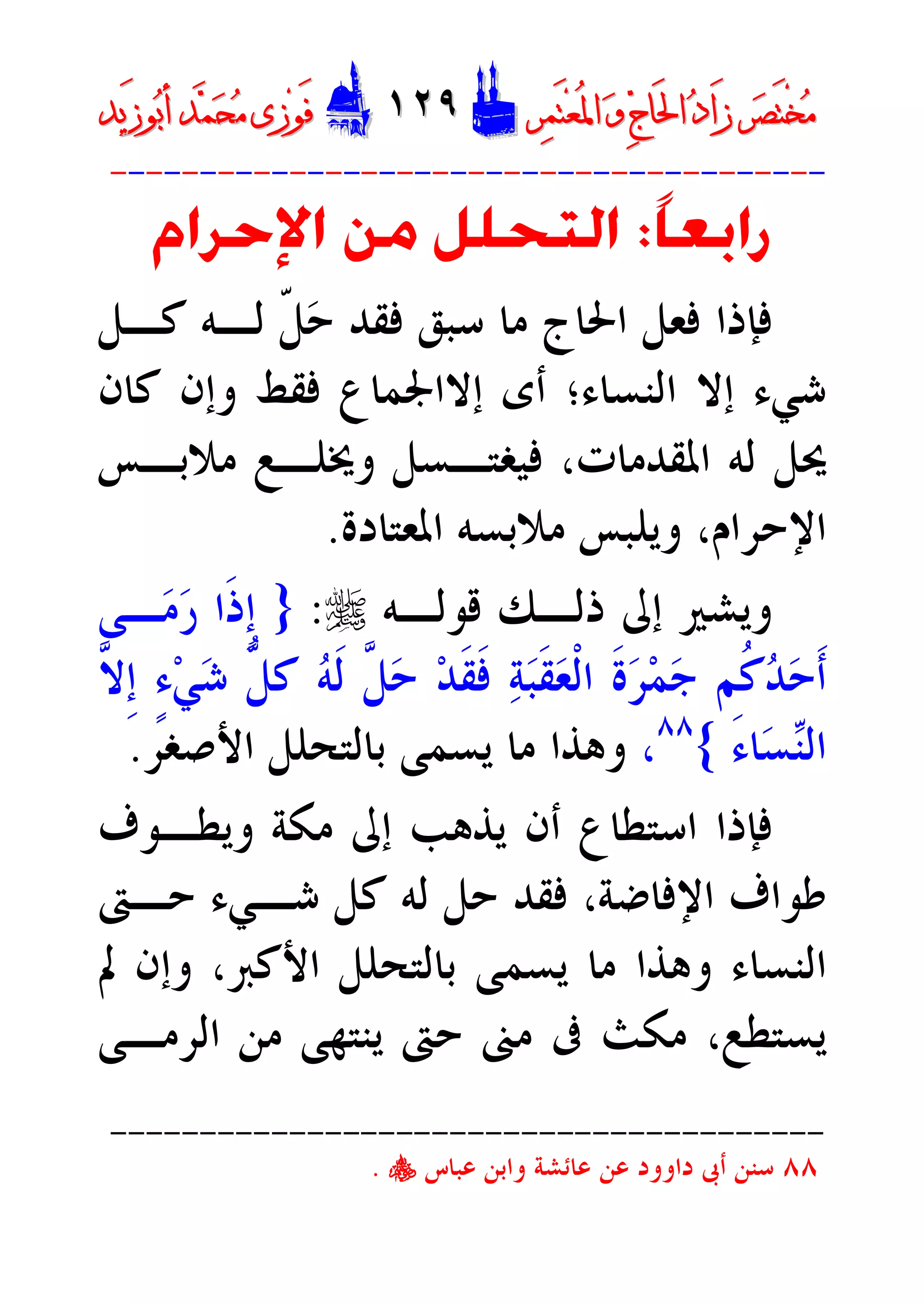 ‫ﺮ‬‫ﺼ‬َ‫ﺘ‬ْ‫ﺨ‬‫ﻣ‬‫ﺮ‬‫ﺼ‬َ‫ﺘ‬ْ‫ﺨ‬‫ﻣ‬‫ﺮ‬‫ﻤ‬َ‫ﺘ‬‫ﻌ‬ُ‫ﳌ‬‫ﺍ‬ ‫ﻭ‬ ‫ﺝ‬‫َﺎ‬‫ﳊ‬‫ﺍ‬ ‫ﺩ‬‫َﺍ‬‫ﺯ‬‫ﺮ‬‫ﻤ‬َ‫ﺘ‬‫ﻌ‬ُ‫ﳌ‬‫ﺍ‬ ‫ﻭ‬ ‫ﺝ‬‫َﺎ‬‫ﳊ‬‫ﺍ‬ ‫ﺩ‬‫َﺍ‬‫ﺯ‬DD١٢٩١٢٩EEَ‫ﻓ‬َ‫ﻓ‬‫ﻮ‬‫ﻮ‬‫ﻣ‬ ‫ﺯﻯ‬‫ﻣ‬ ‫ﺯﻯ‬‫ﺤ‬‫ﺤ‬‫ﻤ‬‫ﻤ‬‫ﺑ‬‫ﺃ‬ ‫ﺪ‬‫ﺑ‬‫ﺃ‬ ‫ﺪ‬َ‫ﺯ‬‫ﻮ‬َ‫ﺯ‬‫ﻮ‬‫ﻳﺪ‬‫ﻳﺪ‬
----------------------------------------
‫ﹰ‬‫ﺎ‬‫ﺭﺍﺑﻌ‬:‫ﺍﻹﺣﺮﺍﻡ‬ ‫ﻣﻦ‬ ‫ﺍﻟﺘﺤﻠﻞ‬
‫ﻛـﻞ‬ ‫ﻟـﻪ‬ ‫ﹼ‬‫ﻞ‬‫ﺣ‬ ‫ﻓﻘﺪ‬ ‫ﺳﺒﻖ‬ ‫ﻣﺎ‬ ‫ﺍﳊﺎﺝ‬ ‫ﻓﻌﻞ‬ ‫ﻓﺈﺫﺍ‬
‫ﺍﻟﻨﺴﺎﺀ‬ ‫ﺇﻻ‬ ‫ﺷﻲﺀ‬‫؛‬‫ﺃﻯ‬‫ﺇﻻ‬‫ﻛﺎﻥ‬ ‫ﻭﺇﻥ‬ ‫ﻓﻘﻂ‬ ‫ﺍﳉﻤﺎﻉ‬
‫ﻭﳜﻠـ‬ ‫ﻓﻴﻐﺘـﺴﻞ‬ ،‫ﺍﳌﻘﺪﻣﺎﺕ‬ ‫ﻟﻪ‬ ‫ﳛﻞ‬‫ﻣﻼﺑـﺲ‬ ‫ﻊ‬
‫ﺍﳌﻌﺘﺎﺩﺓ‬ ‫ﻣﻼﺑﺴﻪ‬ ‫ﻭﻳﻠﺒﺲ‬ ،‫ﺍﻹﺣﺮﺍﻡ‬.
‫ﻭﻳﺸﲑ‬‫ﻗﻮﻟـﻪ‬ ‫ﺫﻟـﻚ‬ ‫ﺇﱃ‬r:}‫ـﻰ‬‫ﻣ‬‫ﺭ‬ ‫ﹶﺍ‬‫ﺫ‬‫ﹺ‬‫ﺇ‬
‫ﱠ‬‫ﻻ‬‫ﹺ‬‫ﺇ‬ ٍ‫ﺀ‬‫ﻲ‬‫ﺷ‬ ‫ﱡ‬‫ﻞ‬‫ﻛ‬ ‫ﻪ‬‫ﹶ‬‫ﻟ‬ ‫ﱠ‬‫ﻞ‬‫ﺣ‬ ‫ﺪ‬‫ﹶ‬‫ﻘ‬‫ﹶ‬‫ﻓ‬ ‫ﺔ‬‫ﺒ‬‫ﹶ‬‫ﻘ‬‫ﻌ‬‫ﹾ‬‫ﻟ‬‫ﺍ‬ ‫ﹶ‬‫ﺓ‬‫ﺮ‬‫ﻤ‬‫ﺟ‬ ‫ﹸﻢ‬‫ﻛ‬‫ﺪ‬‫ﺣ‬‫ﹶ‬‫ﺃ‬
َ‫ﺀ‬‫ﺎ‬‫ﺴ‬‫ﻨ‬‫ﺍﻟ‬{٨٨
،‫ﺍﻷﺻﻐﺮ‬ ‫ﺑﺎﻟﺘﺤﻠﻞ‬ ‫ﻳﺴﻤﻰ‬ ‫ﻣﺎ‬ ‫ﻭﻫﺬﺍ‬.
‫ﻭﻳﻄـﻮﻑ‬ ‫ﻣﻜﺔ‬ ‫ﺇﱃ‬ ‫ﻳﺬﻫﺐ‬ ‫ﺃﻥ‬ ‫ﺍﺳﺘﻄﺎﻉ‬ ‫ﻓﺈﺫﺍ‬
‫ﺣـﱴ‬ ‫ﺷـﻲﺀ‬ ‫ﻛﻞ‬ ‫ﻟﻪ‬ ‫ﺣﻞ‬ ‫ﻓﻘﺪ‬ ،‫ﺍﻹﻓﺎﺿﺔ‬ ‫ﻃﻮﺍﻑ‬
‫ﺍﻷﻛﱪ‬ ‫ﺑﺎﻟﺘﺤﻠﻞ‬ ‫ﻳﺴﻤﻰ‬ ‫ﻣﺎ‬ ‫ﻭﻫﺬﺍ‬ ‫ﺍﻟﻨﺴﺎﺀ‬،‫ﱂ‬ ‫ﻭﺇﻥ‬
‫ﺍﻟﺮﻣـﻰ‬ ‫ﻣﻦ‬ ‫ﻳﻨﺘﻬﻰ‬ ‫ﺣﱴ‬ ‫ﻣﲎ‬ ‫ﰱ‬ ‫ﻣﻜﺚ‬ ،‫ﻳﺴﺘﻄﻊ‬
----------------------------------------
٨٨‫ﻋﺒﺎﺱ‬ ‫ﻭﺍﺑﻦ‬ ‫ﻋﺎﺋﺸﺔ‬ ‫ﻋﻦ‬ ‫ﺩﺍﻭﻭﺩ‬ ‫ﺃﰉ‬ ‫ﺳﻨﻦ‬y.
 