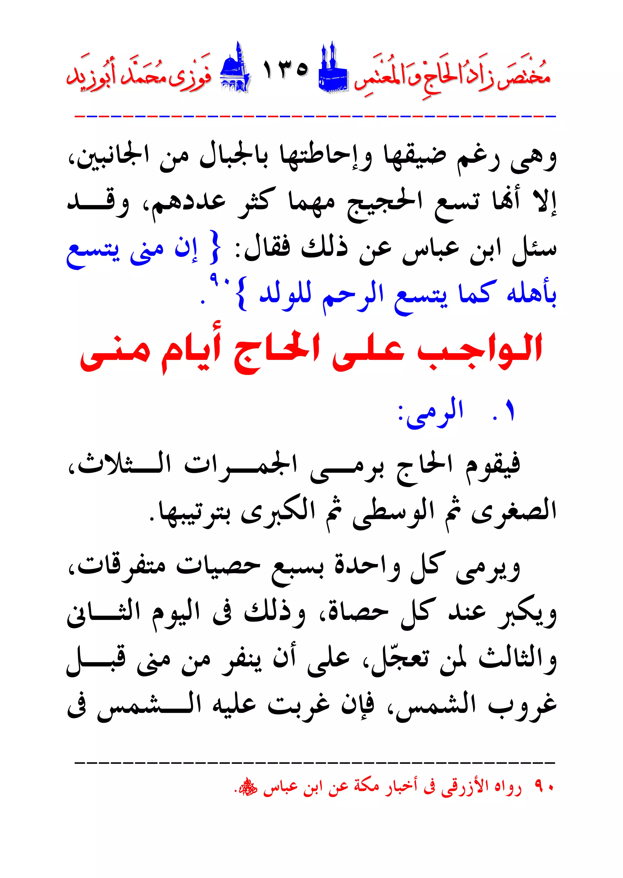 ‫ﺮ‬‫ﺼ‬َ‫ﺘ‬ْ‫ﺨ‬‫ﻣ‬‫ﺮ‬‫ﺼ‬َ‫ﺘ‬ْ‫ﺨ‬‫ﻣ‬‫ﺮ‬‫ﻤ‬َ‫ﺘ‬‫ﻌ‬ُ‫ﳌ‬‫ﺍ‬ ‫ﻭ‬ ‫ﺝ‬‫َﺎ‬‫ﳊ‬‫ﺍ‬ ‫ﺩ‬‫َﺍ‬‫ﺯ‬‫ﺮ‬‫ﻤ‬َ‫ﺘ‬‫ﻌ‬ُ‫ﳌ‬‫ﺍ‬ ‫ﻭ‬ ‫ﺝ‬‫َﺎ‬‫ﳊ‬‫ﺍ‬ ‫ﺩ‬‫َﺍ‬‫ﺯ‬DD١٣٥١٣٥EEَ‫ﻓ‬َ‫ﻓ‬‫ﻮ‬‫ﻮ‬‫ﻣ‬ ‫ﺯﻯ‬‫ﻣ‬ ‫ﺯﻯ‬‫ﺤ‬‫ﺤ‬‫ﻤ‬‫ﻤ‬‫ﺑ‬‫ﺃ‬ ‫ﺪ‬‫ﺑ‬‫ﺃ‬ ‫ﺪ‬َ‫ﺯ‬‫ﻮ‬َ‫ﺯ‬‫ﻮ‬‫ﻳﺪ‬‫ﻳﺪ‬
----------------------------------------
‫ﺿﻴﻘﻬﺎ‬ ‫ﺭﻏﻢ‬ ‫ﻭﻫﻰ‬،‫ﺍﳉﺎﻧﺒﲔ‬ ‫ﻣﻦ‬ ‫ﺑﺎﳉﺒﺎﻝ‬ ‫ﻭﺇﺣﺎﻃﺘﻬﺎ‬
‫ﻭﻗـﺪ‬ ،‫ﻋﺪﺩﻫﻢ‬ ‫ﻛﺜﺮ‬ ‫ﻣﻬﻤﺎ‬ ‫ﺍﳊﺠﻴﺞ‬ ‫ﺗﺴﻊ‬ ‫ﺎ‬‫ﺃ‬ ‫ﺇﻻ‬
‫ﻓﻘﺎﻝ‬ ‫ﺫﻟﻚ‬ ‫ﻋﻦ‬ ‫ﻋﺒﺎﺱ‬ ‫ﺍﺑﻦ‬ ‫ﺳﺌﻞ‬:}‫ﻳﺘﺴﻊ‬ ‫ﻣﲎ‬ ‫ﺇﻥ‬
‫ﻟﻠﻮﻟﺪ‬ ‫ﺍﻟﺮﺣﻢ‬ ‫ﻳﺘﺴﻊ‬ ‫ﻛﻤﺎ‬ ‫ﺑﺄﻫﻠﻪ‬{٩٠
.
‫ﻣﲎ‬ ‫ﺃﻳﺎﻡ‬ ‫ﺍﳊﺎﺝ‬ ‫ﻋﻠﻰ‬ ‫ﺍﻟﻮﺍﺟﺐ‬
١.‫ﺍﻟﺮﻣﻰ‬:
،‫ﺍﻟـﺜﻼﺙ‬ ‫ﺍﳉﻤـﺮﺍﺕ‬ ‫ﺑﺮﻣـﻰ‬ ‫ﺍﳊﺎﺝ‬ ‫ﻓﻴﻘﻮﻡ‬
‫ﺑﺘﺮﺗﻴﺒﻬﺎ‬ ‫ﺍﻟﻜﱪﻯ‬ ‫ﰒ‬ ‫ﺍﻟﻮﺳﻄﻰ‬ ‫ﰒ‬ ‫ﺍﻟﺼﻐﺮﻯ‬.
‫ﻭﺍ‬ ‫ﻛﻞ‬ ‫ﻭﻳﺮﻣﻰ‬،‫ﻣﺘﻔﺮﻗﺎﺕ‬ ‫ﺣﺼﻴﺎﺕ‬ ‫ﺑﺴﺒﻊ‬ ‫ﺣﺪﺓ‬
‫ﺍﻟﺜـﺎﱏ‬ ‫ﺍﻟﻴﻮﻡ‬ ‫ﰱ‬ ‫ﻭﺫﻟﻚ‬ ،‫ﺣﺼﺎﺓ‬ ‫ﻛﻞ‬ ‫ﻋﻨﺪ‬ ‫ﻭﻳﻜﱪ‬
‫ﻗﺒـﻞ‬ ‫ﻣﲎ‬ ‫ﻣﻦ‬ ‫ﻳﻨﻔﺮ‬ ‫ﺃﻥ‬ ‫ﻋﻠﻰ‬ ،‫ﻞ‬‫ﺠ‬‫ﺗﻌ‬ ‫ﳌﻦ‬ ‫ﻭﺍﻟﺜﺎﻟﺚ‬
‫ﰱ‬ ‫ﺍﻟـﺸﻤﺲ‬ ‫ﻋﻠﻴﻪ‬ ‫ﻏﺮﺑﺖ‬ ‫ﻓﺈﻥ‬ ،‫ﺍﻟﺸﻤﺲ‬ ‫ﻏﺮﻭﺏ‬
----------------------------------------
٩٠‫ﻋﺒﺎﺱ‬ ‫ﺍﺑﻦ‬ ‫ﻋﻦ‬ ‫ﻣﻜﺔ‬ ‫ﺃﺧﺒﺎﺭ‬ ‫ﰱ‬ ‫ﺍﻷﺯﺭﻗﻰ‬ ‫ﺭﻭﺍﻩ‬y.
 
