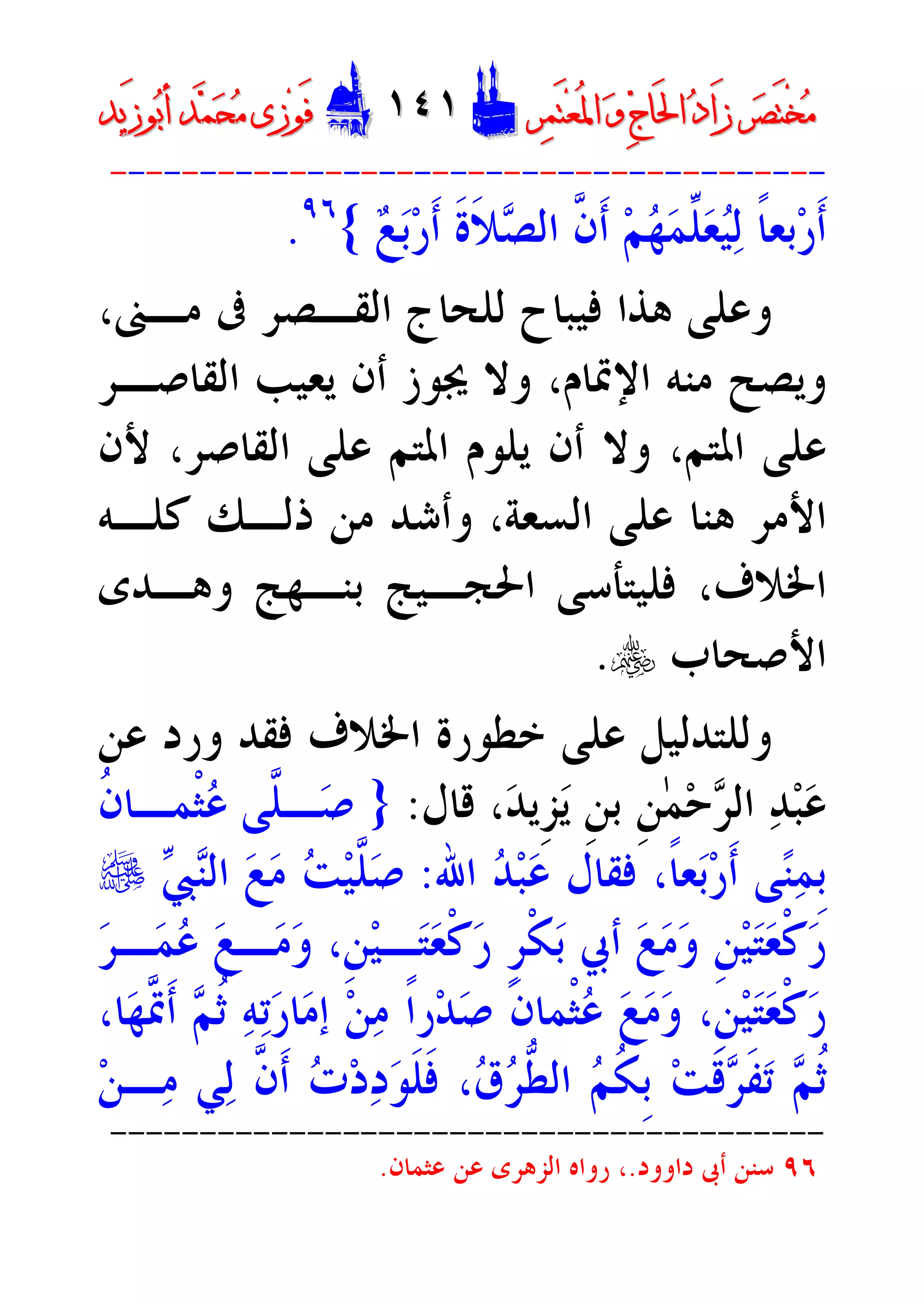 ‫ﺮ‬‫ﺼ‬َ‫ﺘ‬ْ‫ﺨ‬‫ﻣ‬‫ﺮ‬‫ﺼ‬َ‫ﺘ‬ْ‫ﺨ‬‫ﻣ‬‫ﺮ‬‫ﻤ‬َ‫ﺘ‬‫ﻌ‬ُ‫ﳌ‬‫ﺍ‬ ‫ﻭ‬ ‫ﺝ‬‫َﺎ‬‫ﳊ‬‫ﺍ‬ ‫ﺩ‬‫َﺍ‬‫ﺯ‬‫ﺮ‬‫ﻤ‬َ‫ﺘ‬‫ﻌ‬ُ‫ﳌ‬‫ﺍ‬ ‫ﻭ‬ ‫ﺝ‬‫َﺎ‬‫ﳊ‬‫ﺍ‬ ‫ﺩ‬‫َﺍ‬‫ﺯ‬DD١٤١١٤١EEَ‫ﻓ‬َ‫ﻓ‬‫ﻮ‬‫ﻮ‬‫ﻣ‬ ‫ﺯﻯ‬‫ﻣ‬ ‫ﺯﻯ‬‫ﺤ‬‫ﺤ‬‫ﻤ‬‫ﻤ‬‫ﺑ‬‫ﺃ‬ ‫ﺪ‬‫ﺑ‬‫ﺃ‬ ‫ﺪ‬َ‫ﺯ‬‫ﻮ‬َ‫ﺯ‬‫ﻮ‬‫ﻳﺪ‬‫ﻳﺪ‬
----------------------------------------
‫ﻊ‬‫ﺑ‬‫ﺭ‬‫ﹶ‬‫ﺃ‬ ‫ﹶ‬‫ﺓ‬‫ﹶ‬‫ﻼ‬‫ﺼ‬‫ﺍﻟ‬ ‫ﱠ‬‫ﻥ‬‫ﹶ‬‫ﺃ‬ ‫ﻢ‬‫ﻬ‬‫ﻤ‬‫ﱢ‬‫ﻠ‬‫ﻌ‬‫ﻴ‬‫ﻟ‬ ‫ﹰ‬‫ﺎ‬‫ﺑﻌ‬‫ﺭ‬‫ﹶ‬‫ﺃ‬{٩٦
.
،‫ﻣـﲎ‬ ‫ﰱ‬ ‫ﺍﻟﻘـﺼﺮ‬ ‫ﻟﻠﺤﺎﺝ‬ ‫ﻓﻴﺒﺎﺡ‬ ‫ﻫﺬﺍ‬ ‫ﻭﻋﻠﻰ‬
‫ﺍﻟﻘﺎﺻـﺮ‬ ‫ﻳﻌﻴﺐ‬ ‫ﺃﻥ‬ ‫ﳚﻮﺯ‬ ‫ﻭﻻ‬ ،‫ﺍﻹﲤﺎﻡ‬ ‫ﻣﻨﻪ‬ ‫ﻭﻳﺼﺢ‬
‫ﻷﻥ‬ ،‫ﺍﻟﻘﺎﺻﺮ‬ ‫ﻋﻠﻰ‬ ‫ﺍﳌﺘﻢ‬ ‫ﻳﻠﻮﻡ‬ ‫ﺃﻥ‬ ‫ﻭﻻ‬ ،‫ﺍﳌﺘﻢ‬ ‫ﻋﻠﻰ‬
‫ﻛﻠـﻪ‬ ‫ﺫﻟـﻚ‬ ‫ﻣﻦ‬ ‫ﻭﺃﺷﺪ‬ ،‫ﺍﻟﺴﻌﺔ‬ ‫ﻋﻠﻰ‬ ‫ﻫﻨﺎ‬ ‫ﺍﻷﻣﺮ‬
‫ﺍﳋ‬‫ﻭﻫـﺪﻯ‬ ‫ﺑﻨـﻬﺞ‬ ‫ﺍﳊﺠـﻴﺞ‬ ‫ﻓﻠﻴﺘﺄﺳﻰ‬ ،‫ﻼﻑ‬
‫ﺍﻷﺻﺤﺎﺏ‬y.
‫ﺍﳋﻼﻑ‬ ‫ﺧﻄﻮﺭﺓ‬ ‫ﻋﻠﻰ‬ ‫ﻭﻟﻠﺘﺪﻟﻴﻞ‬‫ﻓﻘﺪ‬‫ﻭﺭﺩ‬‫ﻋﻦ‬
‫ﻗﺎﻝ‬ ،‫ﺪ‬‫ﹺﻳ‬‫ﺰ‬‫ﻳ‬ ‫ﹺ‬‫ﻦ‬‫ﺑ‬ ‫ﹺ‬‫ﻦ‬ٰ‫ﻤ‬‫ﺣ‬‫ﺮ‬‫ﺍﻟ‬ ‫ﺪ‬‫ﺒ‬‫ﻋ‬:}‫ﹸ‬‫ﻥ‬‫ﹾﻤـﺎ‬‫ﺜ‬‫ﻋ‬ ‫ﱠﻰ‬‫ﻠ‬‫ـ‬‫ﺻ‬
‫ﺍﷲ‬ ‫ﺪ‬‫ﺒ‬‫ﻋ‬ ‫ﻓﻘﺎﻝ‬ ،‫ﹰ‬‫ﺎ‬‫ﻌ‬‫ﺑ‬‫ﺭ‬‫ﹶ‬‫ﺃ‬ ‫ﻰ‬‫ﻨ‬‫ﻤ‬‫ﹺ‬‫ﺑ‬:‫ﱯ‬‫ﻨ‬‫ﺍﻟ‬ ‫ﻊ‬‫ﻣ‬ ‫ﺖ‬‫ﻴ‬‫ﱠ‬‫ﻠ‬‫ﺻ‬e
‫ﺮ‬‫ـ‬‫ﻤ‬‫ﻋ‬ ‫ﻊ‬‫ـ‬‫ﻣ‬‫ﻭ‬ ،‫ﹺ‬‫ﻦ‬‫ﻴ‬‫ـ‬‫ﺘ‬‫ﻌ‬‫ﹾ‬‫ﻛ‬‫ﺭ‬ ‫ﹴ‬‫ﺮ‬‫ﹾ‬‫ﻜ‬‫ﺑ‬ ‫ﺃﰊ‬ ‫ﻊ‬‫ﻣ‬‫ﻭ‬ ‫ﹺ‬‫ﻦ‬‫ﻴ‬‫ﺘ‬‫ﻌ‬‫ﹾ‬‫ﻛ‬‫ﺭ‬
‫ﹰ‬‫ﺍ‬‫ﺭ‬‫ﺪ‬‫ﺻ‬ ‫ﹶ‬‫ﻥ‬‫ﹾﻤﺎ‬‫ﺜ‬‫ﻋ‬ ‫ﻊ‬‫ﻣ‬‫ﻭ‬ ،‫ﹺ‬‫ﻦ‬‫ﻴ‬‫ﺘ‬‫ﻌ‬‫ﹾ‬‫ﻛ‬‫ﺭ‬‫ﺎ‬‫ﻬ‬‫ﱠ‬‫ﲤ‬‫ﹶ‬‫ﺃ‬ ‫ﻢ‬‫ﹸ‬‫ﺛ‬ ‫ﻪ‬‫ﺗ‬‫ﺭ‬‫ﺎ‬‫ﻣ‬‫ﺇ‬ ‫ﻦ‬‫ﻣ‬،
‫ﻦ‬‫ـ‬‫ﻣ‬ ‫ﻲ‬‫ﻟ‬ ‫ﱠ‬‫ﻥ‬‫ﹶ‬‫ﺃ‬ ‫ﺕ‬‫ﺩ‬‫ﺩ‬‫ﻮ‬‫ﹶ‬‫ﻠ‬‫ﹶ‬‫ﻓ‬ ،‫ﻕ‬‫ﺮ‬‫ﱡ‬‫ﻄ‬‫ﺍﻟ‬ ‫ﻢ‬‫ﹸ‬‫ﻜ‬‫ﹺ‬‫ﺑ‬ ‫ﺖ‬‫ﹶ‬‫ﻗ‬‫ﺮ‬‫ﹶ‬‫ﻔ‬‫ﺗ‬ ‫ﻢ‬‫ﹸ‬‫ﺛ‬
----------------------------------------
٩٦‫ﺩﺍﻭﻭﺩ‬ ‫ﺃﰉ‬ ‫ﺳﻨﻦ‬.‫ﻋﺜﻤﺎﻥ‬ ‫ﻋﻦ‬ ‫ﺍﻟﺰﻫﺮﻯ‬ ‫ﺭﻭﺍﻩ‬ ،.
 