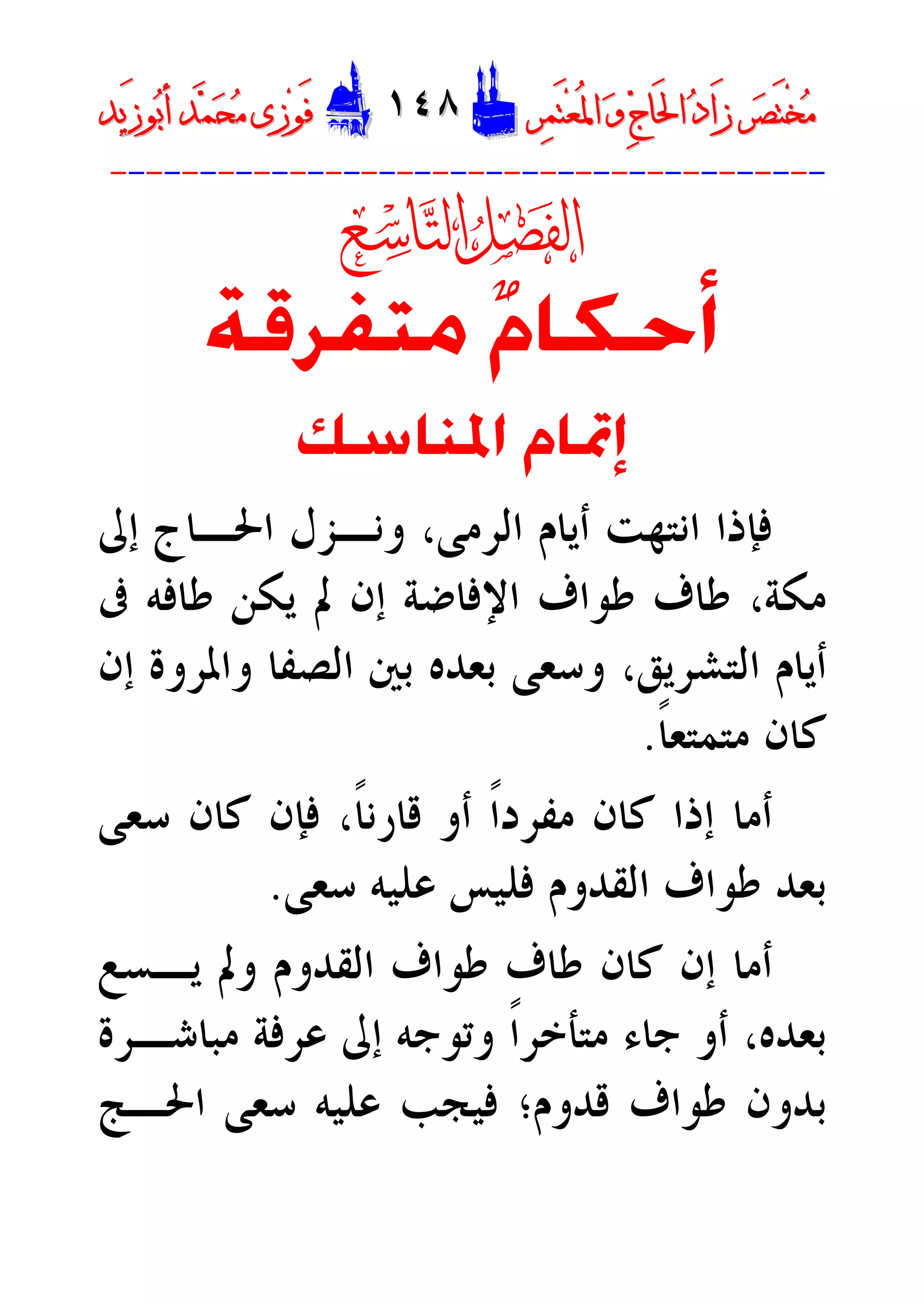 ‫ﺮ‬‫ﺼ‬َ‫ﺘ‬ْ‫ﺨ‬‫ﻣ‬‫ﺮ‬‫ﺼ‬َ‫ﺘ‬ْ‫ﺨ‬‫ﻣ‬‫ﺮ‬‫ﻤ‬َ‫ﺘ‬‫ﻌ‬ُ‫ﳌ‬‫ﺍ‬ ‫ﻭ‬ ‫ﺝ‬‫َﺎ‬‫ﳊ‬‫ﺍ‬ ‫ﺩ‬‫َﺍ‬‫ﺯ‬‫ﺮ‬‫ﻤ‬َ‫ﺘ‬‫ﻌ‬ُ‫ﳌ‬‫ﺍ‬ ‫ﻭ‬ ‫ﺝ‬‫َﺎ‬‫ﳊ‬‫ﺍ‬ ‫ﺩ‬‫َﺍ‬‫ﺯ‬DD١٤٨١٤٨EEَ‫ﻓ‬َ‫ﻓ‬‫ﻮ‬‫ﻮ‬‫ﻣ‬ ‫ﺯﻯ‬‫ﻣ‬ ‫ﺯﻯ‬‫ﺤ‬‫ﺤ‬‫ﻤ‬‫ﻤ‬‫ﺑ‬‫ﺃ‬ ‫ﺪ‬‫ﺑ‬‫ﺃ‬ ‫ﺪ‬َ‫ﺯ‬‫ﻮ‬َ‫ﺯ‬‫ﻮ‬‫ﻳﺪ‬‫ﻳﺪ‬
----------------------------------------

‫ﻡ‬‫ﺃﺣﻜﺎ‬‫ﻣﺘﻔﺮﻗﺔ‬
‫ﺍﳌﻨﺎﺳﻚ‬ ‫ﺇﲤﺎﻡ‬
،‫ﺍﻟﺮﻣﻰ‬ ‫ﺃﻳﺎﻡ‬ ‫ﺍﻧﺘﻬﺖ‬ ‫ﻓﺈﺫﺍ‬‫ﺇﱃ‬ ‫ﺍﳊـﺎﺝ‬ ‫ﻭﻧـﺰﻝ‬
‫ﻣﻜﺔ‬،‫ﰱ‬ ‫ﻃﺎﻓﻪ‬ ‫ﻳﻜﻦ‬ ‫ﱂ‬ ‫ﺇﻥ‬ ‫ﺍﻹﻓﺎﺿﺔ‬ ‫ﻃﻮﺍﻑ‬ ‫ﻃﺎﻑ‬
‫ﺍﻟﺘﺸﺮﻳﻖ‬ ‫ﺃﻳﺎﻡ‬،‫ﺇﻥ‬ ‫ﻭﺍﳌﺮﻭﺓ‬ ‫ﺍﻟﺼﻔﺎ‬ ‫ﺑﲔ‬ ‫ﺑﻌﺪﻩ‬ ‫ﻭﺳﻌﻰ‬
‫ﹰ‬‫ﺎ‬‫ﻣﺘﻤﺘﻌ‬ ‫ﻛﺎﻥ‬.
‫ﹰ‬‫ﺎ‬‫ﻗﺎﺭﻧ‬ ‫ﺃﻭ‬ ‫ﹰ‬‫ﺍ‬‫ﻣﻔﺮﺩ‬ ‫ﻛﺎﻥ‬ ‫ﺇﺫﺍ‬ ‫ﺃﻣﺎ‬،‫ﺳﻌﻰ‬ ‫ﻛﺎﻥ‬ ‫ﻓﺈﻥ‬
‫ﺳﻌﻰ‬ ‫ﻋﻠﻴﻪ‬ ‫ﻓﻠﻴﺲ‬ ‫ﺍﻟﻘﺪﻭﻡ‬ ‫ﻃﻮﺍﻑ‬ ‫ﺑﻌﺪ‬.
‫ﻃﺎﻑ‬ ‫ﻛﺎﻥ‬ ‫ﺇﻥ‬ ‫ﺃﻣﺎ‬‫ﻳـﺴﻊ‬ ‫ﻭﱂ‬ ‫ﺍﻟﻘﺪﻭﻡ‬ ‫ﻃﻮﺍﻑ‬
‫ﻣﺒﺎﺷـﺮﺓ‬ ‫ﻋﺮﻓﺔ‬ ‫ﺇﱃ‬ ‫ﻭﺗﻮﺟﻪ‬ ‫ﹰ‬‫ﺍ‬‫ﻣﺘﺄﺧﺮ‬ ‫ﺟﺎﺀ‬ ‫ﺃﻭ‬ ،‫ﺑﻌﺪﻩ‬
‫ﻗﺪﻭﻡ‬ ‫ﻃﻮﺍﻑ‬ ‫ﺑﺪﻭﻥ‬‫؛‬‫ﺍﳊـﺞ‬ ‫ﺳﻌﻰ‬ ‫ﻋﻠﻴﻪ‬ ‫ﻓﻴﺠﺐ‬
 