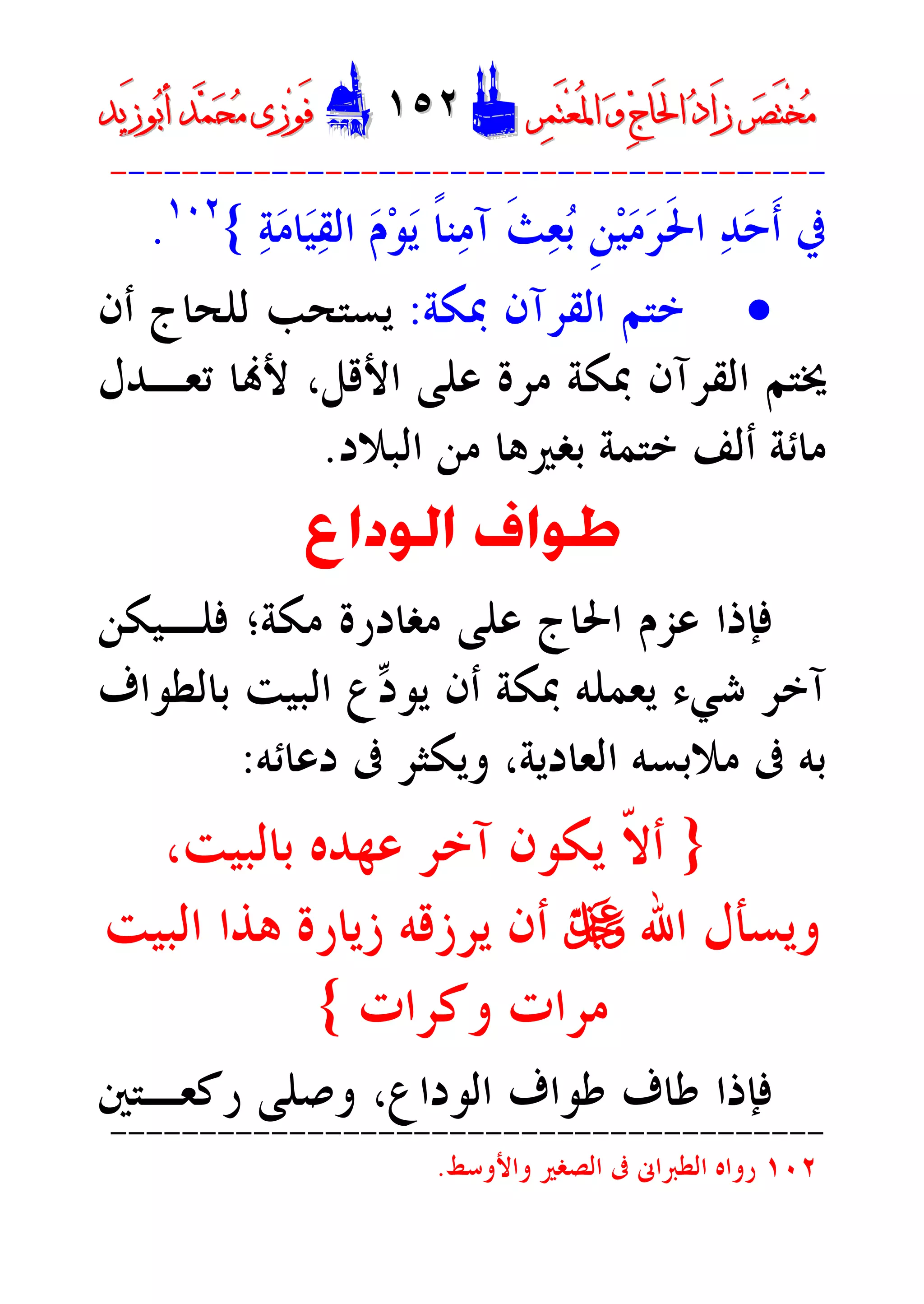 ‫ﺮ‬‫ﺼ‬َ‫ﺘ‬ْ‫ﺨ‬‫ﻣ‬‫ﺮ‬‫ﺼ‬َ‫ﺘ‬ْ‫ﺨ‬‫ﻣ‬‫ﺮ‬‫ﻤ‬َ‫ﺘ‬‫ﻌ‬ُ‫ﳌ‬‫ﺍ‬ ‫ﻭ‬ ‫ﺝ‬‫َﺎ‬‫ﳊ‬‫ﺍ‬ ‫ﺩ‬‫َﺍ‬‫ﺯ‬‫ﺮ‬‫ﻤ‬َ‫ﺘ‬‫ﻌ‬ُ‫ﳌ‬‫ﺍ‬ ‫ﻭ‬ ‫ﺝ‬‫َﺎ‬‫ﳊ‬‫ﺍ‬ ‫ﺩ‬‫َﺍ‬‫ﺯ‬DD١٥٢١٥٢EEَ‫ﻓ‬َ‫ﻓ‬‫ﻮ‬‫ﻮ‬‫ﻣ‬ ‫ﺯﻯ‬‫ﻣ‬ ‫ﺯﻯ‬‫ﺤ‬‫ﺤ‬‫ﻤ‬‫ﻤ‬‫ﺑ‬‫ﺃ‬ ‫ﺪ‬‫ﺑ‬‫ﺃ‬ ‫ﺪ‬َ‫ﺯ‬‫ﻮ‬َ‫ﺯ‬‫ﻮ‬‫ﻳﺪ‬‫ﻳﺪ‬
----------------------------------------
‫ﺣ‬‫ﹶ‬‫ﺃ‬ ‫ﰲ‬‫ﺔ‬‫ﻣ‬‫ﺎ‬‫ﻴ‬‫ﻘ‬‫ﺍﻟ‬ ‫ﻡ‬‫ﻮ‬‫ﻳ‬ ‫ﹰ‬‫ﺎ‬‫ﻨ‬‫ﻣ‬‫ﺁ‬ ‫ﹶ‬‫ﺚ‬‫ﻌ‬‫ﺑ‬ ‫ﹺ‬‫ﻦ‬‫ﻴ‬‫ﻣ‬‫ﺮ‬‫ﹶ‬‫ﳊ‬‫ﺍ‬ ‫ﺪ‬{١٠٢
.
·‫ﺍﻟﻘﺮﺁﻥ‬ ‫ﺧﺘﻢ‬‫ﲟﻜﺔ‬:‫ﺃﻥ‬ ‫ﻟﻠﺤﺎﺝ‬ ‫ﻳﺴﺘﺤﺐ‬
‫ﺗﻌـﺪﻝ‬ ‫ﺎ‬‫ﻷ‬ ،‫ﺍﻷﻗﻞ‬ ‫ﻋﻠﻰ‬ ‫ﻣﺮﺓ‬ ‫ﲟﻜﺔ‬ ‫ﺍﻟﻘﺮﺁﻥ‬ ‫ﳜﺘﻢ‬
‫ﺍﻟﺒﻼﺩ‬ ‫ﻣﻦ‬ ‫ﺑﻐﲑﻫﺎ‬ ‫ﺧﺘﻤﺔ‬ ‫ﺃﻟﻒ‬ ‫ﻣﺎﺋﺔ‬.
‫ﺍﻟﻮﺩﺍﻉ‬ ‫ﻃﻮﺍﻑ‬
‫ﻋﻠﻰ‬ ‫ﺍﳊﺎﺝ‬ ‫ﻋﺰﻡ‬ ‫ﻓﺈﺫﺍ‬‫ﻣﻐﺎﺩﺭﺓ‬‫ﻣﻜﺔ‬‫؛‬‫ﻓﻠـﻴﻜﻦ‬
‫ﺩ‬‫ﻳﻮ‬ ‫ﺃﻥ‬ ‫ﲟﻜﺔ‬ ‫ﻳﻌﻤﻠﻪ‬ ‫ﺷﻲﺀ‬ ‫ﺁﺧﺮ‬‫ﺑﺎﻟﻄﻮﺍﻑ‬ ‫ﺍﻟﺒﻴﺖ‬ ‫ﻉ‬
‫ﺑﻪ‬‫ﰱ‬‫ﺍﻟﻌﺎﺩﻳﺔ‬ ‫ﻣﻼﺑﺴﻪ‬،‫ﺩﻋﺎﺋﻪ‬ ‫ﰱ‬ ‫ﻭﻳﻜﺜﺮ‬:
}،‫ﺑﺎﻟﺒﻴﺖ‬ ‫ﻋﻬﺪﻩ‬ ‫ﺁﺧﺮ‬ ‫ﻳﻜﻮﻥ‬ ‫ﹼ‬‫ﻻ‬‫ﺃ‬
‫ﺍﷲ‬ ‫ﻭﻳﺴﺄﻝ‬U‫ﺍﻟﺒﻴﺖ‬ ‫ﻫﺬﺍ‬ ‫ﺯﻳﺎﺭﺓ‬ ‫ﻳﺮﺯﻗﻪ‬ ‫ﺃﻥ‬
‫ﻭﻛﺮﺍﺕ‬ ‫ﻣﺮﺍﺕ‬{
‫ﺍﻟﻮﺩﺍﻉ‬ ‫ﻃﻮﺍﻑ‬ ‫ﻃﺎﻑ‬ ‫ﻓﺈﺫﺍ‬،‫ﺭﻛﻌـﺘﲔ‬ ‫ﻭﺻﻠﻰ‬
----------------------------------------
١٠٢‫ﻭﺍﻷﻭﺳﻂ‬ ‫ﺍﻟﺼﻐﲑ‬ ‫ﰱ‬ ‫ﺍﻟﻄﱪﺍﱏ‬ ‫ﺭﻭﺍﻩ‬.
 