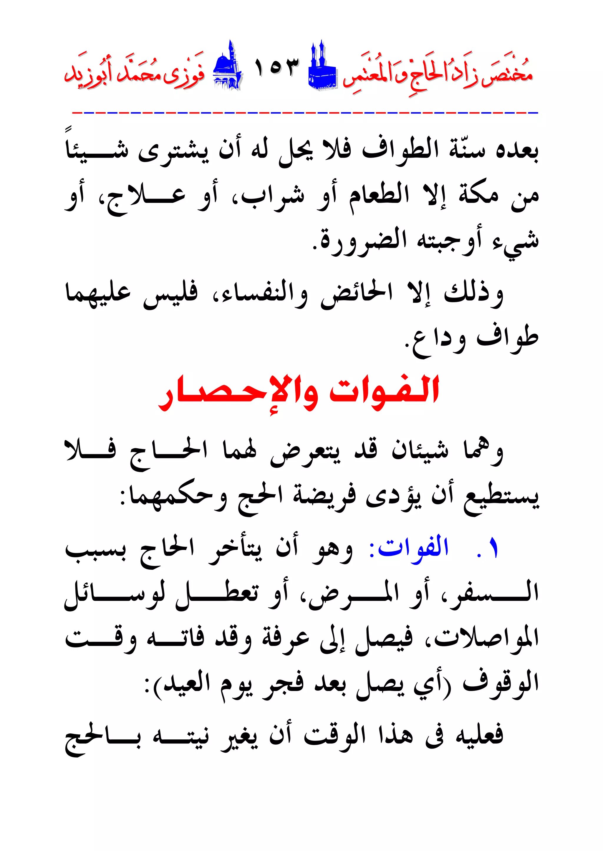 ‫ﺮ‬‫ﺼ‬َ‫ﺘ‬ْ‫ﺨ‬‫ﻣ‬‫ﺮ‬‫ﺼ‬َ‫ﺘ‬ْ‫ﺨ‬‫ﻣ‬‫ﺮ‬‫ﻤ‬َ‫ﺘ‬‫ﻌ‬ُ‫ﳌ‬‫ﺍ‬ ‫ﻭ‬ ‫ﺝ‬‫َﺎ‬‫ﳊ‬‫ﺍ‬ ‫ﺩ‬‫َﺍ‬‫ﺯ‬‫ﺮ‬‫ﻤ‬َ‫ﺘ‬‫ﻌ‬ُ‫ﳌ‬‫ﺍ‬ ‫ﻭ‬ ‫ﺝ‬‫َﺎ‬‫ﳊ‬‫ﺍ‬ ‫ﺩ‬‫َﺍ‬‫ﺯ‬DD١٥٣١٥٣EEَ‫ﻓ‬َ‫ﻓ‬‫ﻮ‬‫ﻮ‬‫ﻣ‬ ‫ﺯﻯ‬‫ﻣ‬ ‫ﺯﻯ‬‫ﺤ‬‫ﺤ‬‫ﻤ‬‫ﻤ‬‫ﺑ‬‫ﺃ‬ ‫ﺪ‬‫ﺑ‬‫ﺃ‬ ‫ﺪ‬َ‫ﺯ‬‫ﻮ‬َ‫ﺯ‬‫ﻮ‬‫ﻳﺪ‬‫ﻳﺪ‬
----------------------------------------
‫ﹰ‬‫ﺎ‬‫ﺷـﻴﺌ‬ ‫ﻳﺸﺘﺮﻯ‬ ‫ﺃﻥ‬ ‫ﻟﻪ‬ ‫ﳛﻞ‬ ‫ﻓﻼ‬ ‫ﺍﻟﻄﻮﺍﻑ‬ ‫ﺔ‬‫ﻨ‬‫ﺳ‬ ‫ﺑﻌﺪﻩ‬
‫ﺷﺮﺍﺏ‬ ‫ﺃﻭ‬ ‫ﺍﻟﻄﻌﺎﻡ‬ ‫ﺇﻻ‬ ‫ﻣﻜﺔ‬ ‫ﻣﻦ‬،‫ﻋـﻼﺝ‬ ‫ﺃﻭ‬،‫ﺃﻭ‬
‫ﺍﻟﻀﺮﻭﺭﺓ‬ ‫ﺃﻭﺟﺒﺘﻪ‬ ‫ﺷﻲﺀ‬.
‫ﺇ‬ ‫ﻭﺫﻟﻚ‬‫ﻭﺍﻟﻨﻔﺴﺎﺀ‬ ‫ﺍﳊﺎﺋﺾ‬ ‫ﻻ‬،‫ﻋﻠﻴﻬﻤﺎ‬ ‫ﻓﻠﻴﺲ‬
‫ﻭﺩﺍﻉ‬ ‫ﻃﻮﺍﻑ‬.
‫ﻭﺍﻹﺣﺼﺎﺭ‬ ‫ﺍﻟﻔﻮﺍﺕ‬
‫ﻓـﻼ‬ ‫ﺍﳊـﺎﺝ‬ ‫ﳍﻤﺎ‬ ‫ﻳﺘﻌﺮﺽ‬ ‫ﻗﺪ‬ ‫ﺷﻴﺌﺎﻥ‬ ‫ﻭﳘﺎ‬
‫ﻭﺣﻜﻤﻬﻤﺎ‬ ‫ﺍﳊﺞ‬ ‫ﻓﺮﻳﻀﺔ‬ ‫ﻳﺆﺩﻯ‬ ‫ﺃﻥ‬ ‫ﻳﺴﺘﻄﻴﻊ‬:
١.‫ﺍﻟﻔﻮﺍﺕ‬:‫ﺑﺴﺒﺐ‬ ‫ﺍﳊﺎﺝ‬ ‫ﻳﺘﺄﺧﺮ‬ ‫ﺃﻥ‬ ‫ﻭﻫﻮ‬
‫ـﺴﻔﺮ‬‫ﺍﻟـ‬،‫ـﺮﺽ‬‫ﺍﳌـ‬ ‫ﺃﻭ‬،‫ـﺎﺋﻞ‬‫ﻟﻮﺳـ‬ ‫ـﻞ‬‫ﺗﻌﻄـ‬ ‫ﺃﻭ‬
‫ﻭﻗـﺖ‬ ‫ﻓﺎﺗـﻪ‬ ‫ﻭﻗﺪ‬ ‫ﻋﺮﻓﺔ‬ ‫ﺇﱃ‬ ‫ﻓﻴﺼﻞ‬ ،‫ﺍﳌﻮﺍﺻﻼﺕ‬
‫ﺍﻟﻮﻗﻮﻑ‬)‫ﻳﻮ‬ ‫ﻓﺠﺮ‬ ‫ﺑﻌﺪ‬ ‫ﻳﺼﻞ‬ ‫ﺃﻱ‬‫ﺍﻟﻌﻴﺪ‬ ‫ﻡ‬(:
‫ﺑـﺎﳊﺞ‬ ‫ﻧﻴﺘـﻪ‬ ‫ﻳﻐﲑ‬ ‫ﺃﻥ‬ ‫ﺍﻟﻮﻗﺖ‬ ‫ﻫﺬﺍ‬ ‫ﰱ‬ ‫ﻓﻌﻠﻴﻪ‬
 