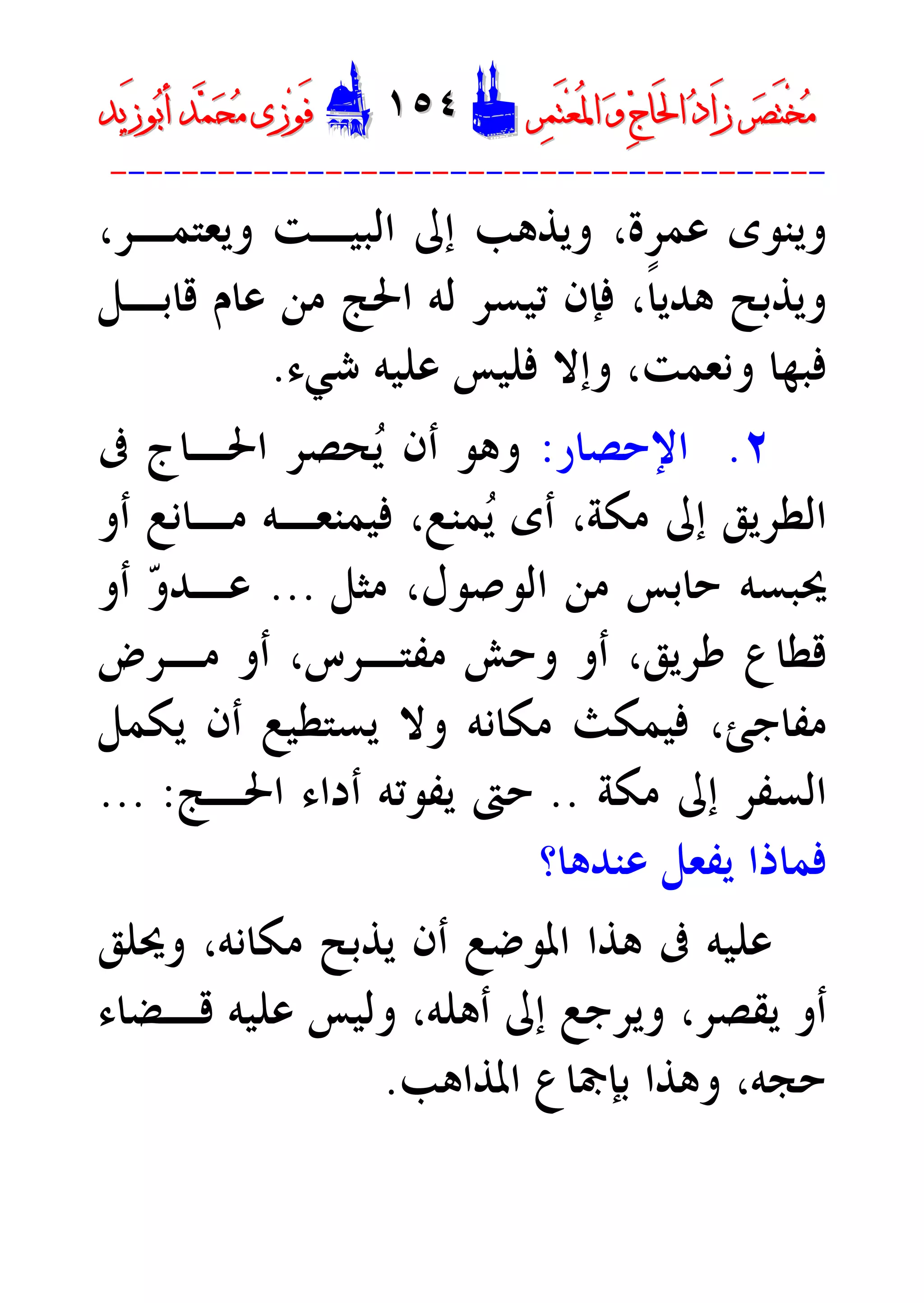 ‫ﺮ‬‫ﺼ‬َ‫ﺘ‬ْ‫ﺨ‬‫ﻣ‬‫ﺮ‬‫ﺼ‬َ‫ﺘ‬ْ‫ﺨ‬‫ﻣ‬‫ﺮ‬‫ﻤ‬َ‫ﺘ‬‫ﻌ‬ُ‫ﳌ‬‫ﺍ‬ ‫ﻭ‬ ‫ﺝ‬‫َﺎ‬‫ﳊ‬‫ﺍ‬ ‫ﺩ‬‫َﺍ‬‫ﺯ‬‫ﺮ‬‫ﻤ‬َ‫ﺘ‬‫ﻌ‬ُ‫ﳌ‬‫ﺍ‬ ‫ﻭ‬ ‫ﺝ‬‫َﺎ‬‫ﳊ‬‫ﺍ‬ ‫ﺩ‬‫َﺍ‬‫ﺯ‬DD١٥٤١٥٤EEَ‫ﻓ‬َ‫ﻓ‬‫ﻮ‬‫ﻮ‬‫ﻣ‬ ‫ﺯﻯ‬‫ﻣ‬ ‫ﺯﻯ‬‫ﺤ‬‫ﺤ‬‫ﻤ‬‫ﻤ‬‫ﺑ‬‫ﺃ‬ ‫ﺪ‬‫ﺑ‬‫ﺃ‬ ‫ﺪ‬َ‫ﺯ‬‫ﻮ‬َ‫ﺯ‬‫ﻮ‬‫ﻳﺪ‬‫ﻳﺪ‬
----------------------------------------
‫ﻋﻤﺮﺓ‬ ‫ﻭﻳﻨﻮﻯ‬،‫ﻭﻳﻌﺘﻤـﺮ‬ ‫ﺍﻟﺒﻴـﺖ‬ ‫ﺇﱃ‬ ‫ﻭﻳﺬﻫﺐ‬،
‫ﻗﺎﺑـﻞ‬ ‫ﻋﺎﻡ‬ ‫ﻣﻦ‬ ‫ﺍﳊﺞ‬ ‫ﻟﻪ‬ ‫ﺗﻴﺴﺮ‬ ‫ﻓﺈﻥ‬ ،‫ﹰ‬‫ﺎ‬‫ﻫﺪﻳ‬ ‫ﻭﻳﺬﺑﺢ‬
‫ﻭﻧﻌﻤﺖ‬ ‫ﻓﺒﻬﺎ‬،‫ﺷﻲﺀ‬ ‫ﻋﻠﻴﻪ‬ ‫ﻓﻠﻴﺲ‬ ‫ﻭﺇﻻ‬.
٢.‫ﺍﻹﺣﺼﺎﺭ‬:‫ﰱ‬ ‫ﺍﳊـﺎﺝ‬ ‫ﺤﺼﺮ‬‫ﻳ‬ ‫ﺃﻥ‬ ‫ﻭﻫﻮ‬
‫ﻣﻜﺔ‬ ‫ﺇﱃ‬ ‫ﺍﻟﻄﺮﻳﻖ‬،‫ﻤﻨﻊ‬‫ﻳ‬ ‫ﺃﻯ‬،‫ﻓﻴﻤﻨﻌـﻪ‬‫ﻣـﺎﻧﻊ‬‫ﺃﻭ‬
‫ﺣﺎﺑﺲ‬ ‫ﳛﺒﺴﻪ‬‫ﺍﻟﻮﺻﻮﻝ‬ ‫ﻣﻦ‬‫ﻣﺜﻞ‬ ،...‫ﺃﻭ‬ ‫ﻭ‬‫ﻋـﺪ‬
‫ﻃﺮﻳﻖ‬ ‫ﻗﻄﺎﻉ‬،‫ﻣﻔﺘـﺮﺱ‬ ‫ﻭﺣﺶ‬ ‫ﺃﻭ‬،‫ﻣـﺮﺽ‬ ‫ﺃﻭ‬
‫ﻳﻜﻤﻞ‬ ‫ﺃﻥ‬ ‫ﻳﺴﺘﻄﻴﻊ‬ ‫ﻭﻻ‬ ‫ﻣﻜﺎﻧﻪ‬ ‫ﻓﻴﻤﻜﺚ‬ ،‫ﻣﻔﺎﺟﺊ‬
‫ﻣﻜﺔ‬ ‫ﺇﱃ‬ ‫ﺍﻟﺴﻔﺮ‬..‫ﺍﳊـﺞ‬ ‫ﺃﺩﺍﺀ‬ ‫ﻳﻔﻮﺗﻪ‬ ‫ﺣﱴ‬... :
‫ﻋﻨﺪﻫﺎ؟‬ ‫ﻳﻔﻌﻞ‬ ‫ﻓﻤﺎﺫﺍ‬
‫ﻣﻜﺎﻧﻪ‬ ‫ﻳﺬﺑﺢ‬ ‫ﺃﻥ‬ ‫ﺍﳌﻮﺿﻊ‬ ‫ﻫﺬﺍ‬ ‫ﰱ‬ ‫ﻋﻠﻴﻪ‬،‫ﻭﳛﻠﻖ‬
‫ﺃﻫﻠﻪ‬ ‫ﺇﱃ‬ ‫ﻭﻳﺮﺟﻊ‬ ،‫ﻳﻘﺼﺮ‬ ‫ﺃﻭ‬،‫ﻗـﻀﺎﺀ‬ ‫ﻋﻠﻴﻪ‬ ‫ﻭﻟﻴﺲ‬
‫ﺣﺠﻪ‬،‫ﺍﳌﺬﺍﻫﺐ‬ ‫ﺑﺈﲨﺎﻉ‬ ‫ﻭﻫﺬﺍ‬.
 